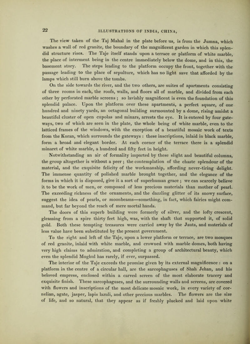 The view taken of the Taj Mahal in the plate before us, is from the Jumna, which washes a wall of red granite, the boundary of the magnificent garden in which this splen- did structure rises. The Taje itself stands upon a terrace or platform of white marble, the place of interment being in the centre immediately below the dome, and in this, the basement story. The steps leading to the platform occupy the front, together with the passage leading to the place of sepulture, which has no light save that afforded by the lamps which still burn above the tombs. On the side towards the river, and the two others, are suites of apartments consisting of three rooms in each, the roofs, walls, and floors all of marble, and divided from each other by perforated marble screens ; so lavishly magnificent is even the foundation of this splendid palace. Upon the platform over these apartments, a perfect square, of one hundred and ninety yards, an octagonal building surmounted by a dome, rising amidst a beautiful cluster of open cupolas and minars, arrests the eye. It is entered by four gate- ways, two of which are seen in the plate, the whole being of white marble, even to the latticed frames of the windows, with the exception of a beautiful mosaic work of texts from the Koran, which surrounds the gateways : these inscriptions, inlaid in black marble, form a broad and elegant border. At each corner of the terrace there is a splendid minaret of white marble, a hundred and fifty feet in height. Notwithstanding an air of formality imparted by these slight and beautiful columns, the group altogether is without a peer ; the contemplation of the chaste splendour of the material, and the exquisite felicity of the workmanship, affording never-tiring delight. The immense quantity of polished marble brought together, and the elegance of the forms in which it is disposed, give it a sort of superhuman grace ; we can scarcely believe it to be the work of men, or composed of less precious materials than mother of pearl. The exceeding i-ichness of the ornaments, and the dazzling glitter of its snowy surface, suggest the idea of pearls, or moonbeams—something, in fact, which fairies might com- mand, but far beyond the reach of mere mortal hands. The doors of this superb building were formerly of silver, and the lofty crescent, gleaming from a spire thirty feet high, was, with the shaft that supported it, of solid gold. Both these tempting treasures were carried away by the Jauts, and materials of less value have been substituted by the present government. To the right and left of the Taje, upon a lower platform or terrace, are two mosques of red granite, inlaid with white marble, and crowned with marble domes, both having very high claims to admiration, and completing a group of architectural beauty, which even the splendid Moghul has rarely, if ever, surpassed. The interior of the Taje exceeds the promise given by its external magnificence : on a platform in the centre of a circular hall, are the sarcophaguses of Shah Jehan, and his beloved empress, enclosed within a carved screen of the most elaborate tracery and exquisite finish. These sarcophaguses, and the surrounding walls and screens, are covered with flowers and inscriptions of the most delicate mosaic work, in every variety of cor- nelian, agate, jasper, lapis lazuli, and other precious marbles. The flowers are the size of life, and so natural, that they appear as if freshly plucked and laid upon white