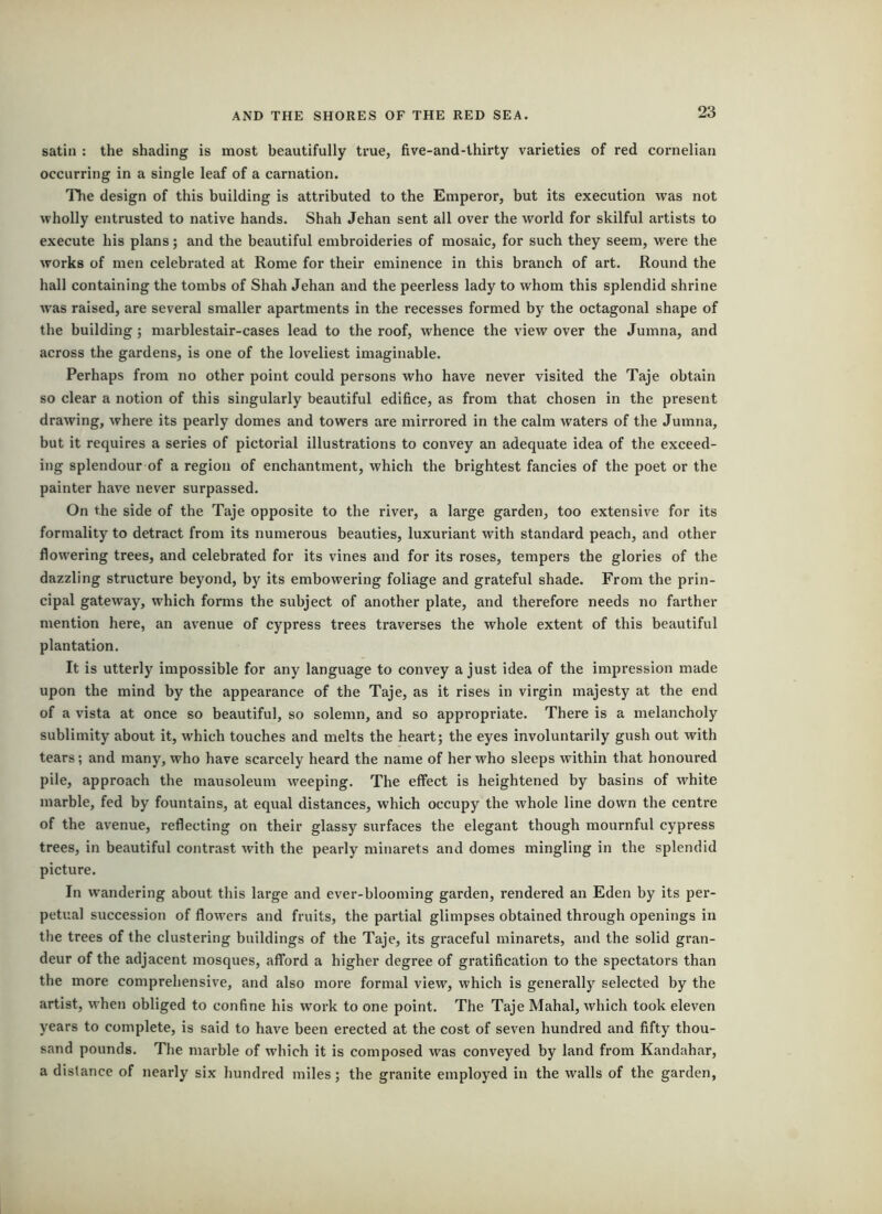 satin : the shading is most beautifully true, five-and-thirty varieties of red cornelian occurring in a single leaf of a carnation. The design of this building is attributed to the Emperor, but its execution was not wholly entrusted to native hands. Shah Jehan sent all over the world for skilful artists to execute his plans; and the beautiful embroideries of mosaic, for such they seem, were the works of men celebrated at Rome for their eminence in this branch of art. Round the hall containing the tombs of Shah Jehan and the peerless lady to whom this splendid shrine was raised, are several smaller apartments in the recesses formed by the octagonal shape of the building; marblestair-cases lead to the roof, whence the view over the Jumna, and across the gardens, is one of the loveliest imaginable. Perhaps from no other point could persons who have never visited the Taje obtain so clear a notion of this singularly beautiful edifice, as from that chosen in the present drawing, where its pearly domes and towers are mirrored in the calm waters of the Jumna, but it requires a series of pictorial illustrations to convey an adequate idea of the exceed- ing splendour of a region of enchantment, which the brightest fancies of the poet or the painter have never surpassed. On the side of the Taje opposite to the river, a large garden, too extensive for its formality to detract from its numerous beauties, luxuriant with standard peach, and other flowering trees, and celebrated for its vines and for its roses, tempers the glories of the dazzling structure beyond, by its embowering foliage and grateful shade. From the prin- cipal gateway, which forms the subject of another plate, and therefore needs no farther mention here, an avenue of cypress trees traverses the whole extent of this beautiful plantation. It is utterly impossible for any language to convey a just idea of the impression made upon the mind by the appearance of the Taje, as it rises in virgin majesty at the end of a vista at once so beautiful, so solemn, and so appropriate. There is a melancholy sublimity about it, which touches and melts the heart; the eyes involuntarily gush out with tears; and many, who have scarcely heard the name of her who sleeps within that honoured pile, approach the mausoleum weeping. The effect is heightened by basins of white marble, fed by fountains, at equal distances, which occupy the whole line down the centre of the avenue, reflecting on their glassy surfaces the elegant though mournful cypress trees, in beautiful contrast with the pearly minarets and domes mingling in the splendid picture. In wandering about this large and ever-blooming garden, rendered an Eden by its per- petual succession of flowers and fruits, the partial glimpses obtained through openings in the trees of the clustering buildings of the Taje, its graceful minarets, and the solid gran- deur of the adjacent mosques, afford a higher degree of gratification to the spectators than the more comprehensive, and also more formal view, which is generally selected by the artist, when obliged to confine his work to one point. The Taje Mahal, which took eleven years to complete, is said to have been erected at the cost of seven hundred and fifty thou- sand pounds. The marble of which it is composed was conveyed by land from Kandahar, a distance of nearly six hundred miles; the granite employed in the walls of the garden.