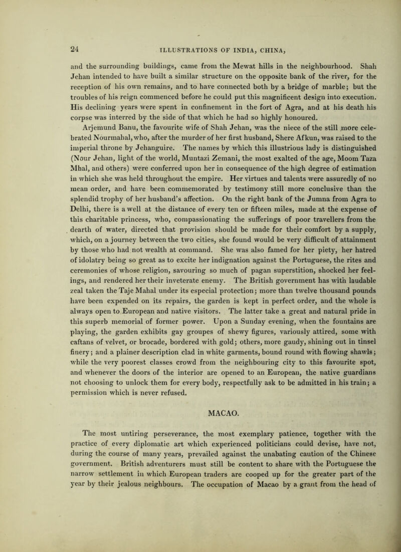 and the surrounding buildings, came from the Mewat hills in the neighbourhood. Shah Jehan intended to have built a similar structure on the opposite bank of the river, for the reception of his own remains, and to have connected both by a bridge of marble; but the troubles of his reign commenced before he could put this magnificent design into execution. His declining years were spent in confinement in the fort of Agra, and at his death his corpse was interred by the side of that which he had so highly honoured. Arjemund Banu, the favourite wife of Shah Jehan, was the niece of the still more cele- brated Nourmabal,who, after the murder of her first husband, Shere Afkun, was raised to the imperial throne by Jehanguire. The names by which this illustrious lady is distinguished (Nour Jehan, light of the world, Muntazi Zemani, the most exalted of the age, Moom Taza Mhal, and others) were conferred upon her in consequence of the high degree of estimation in which she was held throughout the empire. Her virtues and talents were assuredly of no mean order, and have been commemorated by testimony still more conclusive than the splendid trophy of her husband’s affection. On the right bank of the Jumna from Agra to Delhi, there is a well at the distance of every ten or fifteen miles, made at the expense of this charitable princess, who, compassionating the sufferings of poor travellers from the dearth of water, directed that provision should be made for their comfort by a supply, which, on a journey between the two cities, she found would be very difficult of attainment by those who had not wealth at command. She was also famed for her piety, her hatred of idolatry being so great as to excite her indignation against the Portuguese, the rites and ceremonies of whose religion, savouring so much of pagan superstition, shocked her feel- ings, and rendered her their inveterate enemy. The British government has with laudable zeal taken the Taje Mahal under its especial protection; more than twelve thousand pounds have been expended on its repairs, the garden is kept in perfect order, and the whole is always open to European and native visitors. The latter take a great and natural pride in this superb memorial of former power. Upon a Sunday evening, when the fountains are playing, the garden exhibits gay groupes of shewy figures, variously attired, some with caftans of velvet, or brocade, bordered with gold; others, more gaudy, shining out in tinsel finery; and a plainer description clad in white garments,bound round with flowing shawls; while the very poorest classes crowd from the neighbouring city to this favourite spot, and whenever the doors of the interior are opened to an European, the native guardians not choosing to unlock them for every body, respectfully ask to be admitted in his train; a permission which is never refused. MACAO. The most untiring perseverance, the most exemplary patience, together with tlie practice of every diplomatic art which experienced politicians could devise, have not, during the course of many years, prevailed against the unabating caution of the Chinese government. British adventurers must still be content to share with the Portuguese the narrow settlement in which European traders are cooped up for the greater part of the year by their jealous neighbours. The occupation of Macao by a grant from the head of