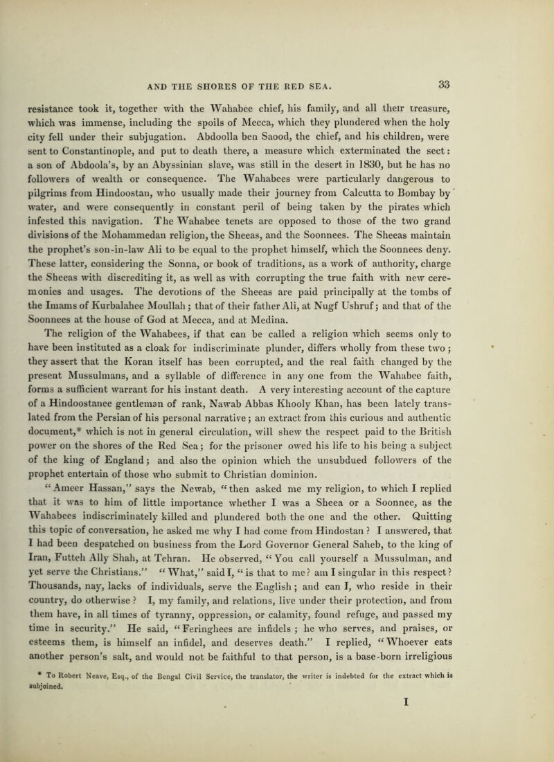 resistance took it, together with the Wahabee chief, his family, and all their treasure, which was immense, including the spoils of Mecca, which they plundered when the holy city fell under their subjugation. Abdoolla ben Saood, the chief, and his children, were sent to Constantinople, and put to death there, a measure which exterminated the sect: a son of Abdoola’s, by an Abyssinian slave, was still in the desert in 1830, but he has no followers of wealth or consequence. The Wahabees were particularly dangerous to pilgrims from Hindoostan, who usually made their journey from Calcutta to Bombay by’ water, and were consequently in constant peril of being taken by the pirates which infested this navigation. The Wahabee tenets are opposed to those of the two grand divisions of the Mohammedan religion, the Sheeas, and the Soonnees. The Sheeas maintain the prophet’s son-in-law Ali to be equal to the prophet himself, which the Soonnees deny. These latter, considering the Sonna, or book of traditions, as a work of authority, charge the Sheeas with discrediting it, as well as with corrupting the true faith with new cere- monies and usages. The devotions of the Sheeas are paid principally at the tombs of the Imams of Kurbalahee Moullah ; that of their father Ali, at Nugf Ushruf j and that of the Soonnees at the house of God at Mecca, and at Medina. The religion of the Wahabees, if that can be called a religion which seems only to have been instituted as a cloak for indiscriminate plunder, differs wholly from these two j they assert that the Koran itself has been corrupted, and the real faith changed by the present Mussulmans, and a syllable of difference in any one from the Wahabee faith, forms a sufficient warrant for his instant death. A very interesting account of the capture of a Hindoostanee gentleman of rank, Nawab Abbas Khooly Khan, has been lately trans- lated from the Persian of his personal narrative; an extract from this curious and authentic document,* which is not in general circulation, will shew the respect paid to the British power on the shores of the Red Sea; for the prisoner owed his life to his being a subject of the king of England; and also the opinion which the unsubdued followers of the prophet entertain of those who submit to Christian dominion. “Ameer Hassan,” says the Newab, “then asked me my religion, to which I replied that it was to him of little importance whether I was a Sheea or a Soonnee, as the Wahabees indiscriminately killed and plundered both the one and the other. Quitting this topic of conversation, he asked me why I had come from Hindostan ? I answered, that I had been despatched on business from the Lord Governor General Saheb, to the king of Iran, Futteh Ally Shah, at Tehran. He observed, “You call yourself a Mussulman, and yet serve tlie Christians,” “What,” said I, “ is that to me? am I singular in this respect? Thousands, nay, lacks of individuals, serve the English; and can I, who reside in their country, do otherwise ? I, my famil}^ and relations, live under their protection, and from them have, in all times of tyranny, oppression, or calamity, found refuge, and passed my time in security.” He said, “Feringhees are infidels; he who serves, and praises, or esteems them, is himself an infidel, and deserves death.” I replied, “Whoever eats another person’s salt, and would not be faithful to that person, is a base-born irreligious • To Robert Neave, Esq., of the Bengal Civil Service, the translator, the writer is indebted for the extract which is •ubjoined.