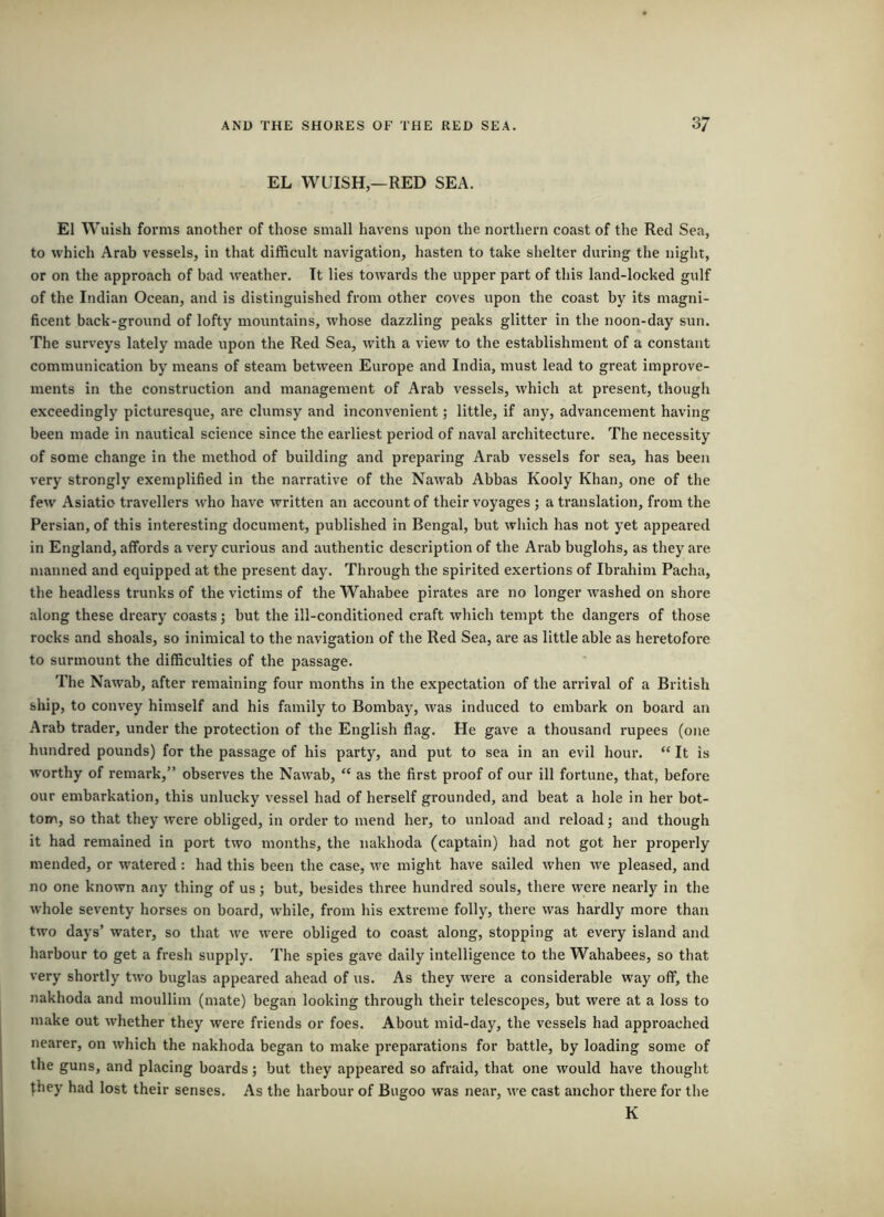 EL WUISH —RED SEA. El Wuish forms another of those small havens upon the northern coast of the Red Sea, to which Arab vessels, in that difficult navigation, hasten to take shelter during the night, or on the approach of bad weather. It lies towards the upper part of this land-locked gulf of the Indian Ocean, and is distinguished from other coves upon the coast by its magni- ficent back-grotmd of lofty mountains, whose dazzling peaks glitter in the noon-day sun. The surveys lately made upon the Red Sea, with a view to the establishment of a constant communication by means of steam between Europe and India, must lead to great improve- ments in the construction and management of Arab vessels, which at present, though exceedingly picturesque, are clumsy and inconvenient; little, if any, advancement having been made in nautical science since the earliest period of naval architecture. The necessity of some change in the method of building and preparing Arab vessels for sea, has been very strongly exemplified in the narrative of the Nawab Abbas Kooly Khan, one of the few Asiatic travellers who have written an account of their voyages ; a translation, from the Persian, of this interesting document, published in Bengal, but which has not yet appeared in England, affords a very curious and authentic description of the Arab buglohs, as they are manned and equipped at the present day. Through the spirited exertions of Ibrahim Pacha, the headless trunks of the victims of the Wahabee pirates are no longer washed on shore along these dreary coasts; but the ill-conditioned craft which tempt the dangers of those rocks and shoals, so inimical to the navigation of the Red Sea, are as little able as heretofore to surmount the difficulties of the passage. The Nawab, after remaining four months in the expectation of the arrival of a British ship, to convey himself and his family to Bombay, was induced to embark on board an Arab trader, under the protection of the English flag. He gave a thousand rupees (one hundred pounds) for the passage of his party, and put to sea in an evil hour. “ It is worthy of remark,” observes the Nawab, “ as the first proof of our ill fortune, that, before our embarkation, this unlucky vessel had of herself grounded, and beat a hole in her bot- tom, so that they were obliged, in order to mend her, to unload and reload; and though it had remained in port two months, the nakhoda (captain) had not got her properly mended, or watered : had this been the case, we might have sailed when we pleased, and no one known any thing of us; but, besides three hundred souls, there were nearly in the whole seventy horses on board, while, from his extreme folly, there was hardly more than two days’ water, so that we were obliged to coast along, stopping at every island and harbour to get a fresh supply. The spies gave daily intelligence to the Wahabees, so that very shortly tAV’o buglas appeared ahead of us. As they were a considerable way off, the nakhoda and moullim (mate) began looking through their telescopes, but were at a loss to make out whether they were friends or foes. About mid-day, the vessels had approached nearer, on which the nakhoda began to make preparations for battle, by loading some of the guns, and placing boards; but they appeared so afraid, that one would have thought ^hey had lost their senses. As the harbour of Bugoo was near, we cast anchor there for the K