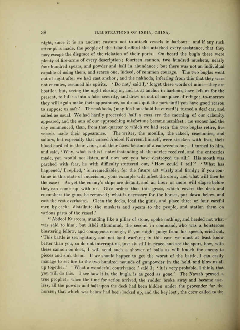 night, since it is an ancient custom not to attack vessels in harbour: and if any sucli attempt is made, the people of the island afford the attacked every assistance, that they may escape the disgrace of the violation of their ports. On board the bugla there vrere plenty of fire-arms of every description; fourteen cannon, two hundred muskets, nearly four hundred spears, and powder and ball in abundance; but there was not an individual capable of using them, and scarce one, indeed, of common courage. The two buglas went out of sight after we had cast anchor; and the nakhoda, inferring from this that they were not enemies, resumed his spirits. ‘ Do not,’ said I, ‘ forget these words of mine—they are hostile: but, seeing the night closing in, and us at anchor in harbour, have left us for the present, to lull us into a false security, and draw us out of our place of refuge; to-morrow they will again make their appearance, so do not quit the port until you have good reason to suppose us safe.’ The nakhoda, (may his household be cursed !) turned a deaf ear, and sailed as usual. We had hardly proceeded half a coss ere the morning of our calamity appeared, and the sun of our approaching misfortune became manifest: no sooner had the day commenced, than, from that quarter to v/hich we had seen the two buglas retire, five vessels made their appearance. The writer, the moullin, the vakeel, seacunnies, and sailors, but especially that cursed Abdool Kurreem himself, were stricken with fear, their blood curdled in their veins, and their faces became of a cadaverous hue. I turned to him, and said, ‘ Why, what is this ? notwithstanding all the advice received, and the entreaties made, you would not listen, and now see you have destroyed us all.’ His mouth was parched with fear, he with difficulty stuttered out, ‘How could I tell?’ ‘What has happened,’ I replied, ‘ is irremediable; for the future act wisely and firmly; if you con - tinue in this state of indecision, your example will infect the crew, and what will then be the case ? As j^et the enemy’s ships are distant, and an hour or more will elapse before they can come up with us. Give orders that this grass, which covers the deck and encumbers the guns, be removed; what is necessary for the horses, put down below, and cast the rest overboard. Clean the decks, load the guns, and place three or four careful men by each : distribute the muskets and spears to the people, and station them on various parts of the vessel.’ “ Abdool Kurreem, standing like a pillar of stone, spoke nothing, and heeded not what was said to him; but Abdi Ahummud, the second in command, who was a boisterous blustering fellow, and courageous enough, if you might judge from his speech, cried out, ‘ This battle is sea fighting, and not land warfare; in this case we must at least know better than you, so do not interrupt us, just sit still in peace, and see the sport, how, with these cannon on deck, I will send such a shower of balls as will knock the enemy to pieces and sink them. If we should happen to get the worst of the battle, I can easily manage to set fire to the two hundred maunds of gunpowder in the hold, and blow us all up together.’ ‘ What a wonderful contrivance !’ said I j ‘ it is very probable, I think, that you will do this. I see how it is, the bugla is as good as gone.’ The Nawab proved a true prophet: when the time for action arrived, the rudder broke away and became use- less, all the powder and ball upon the deck had been hidden under the provender for the horses ; that which was below had been locked up, and the key lost j the crew called to the