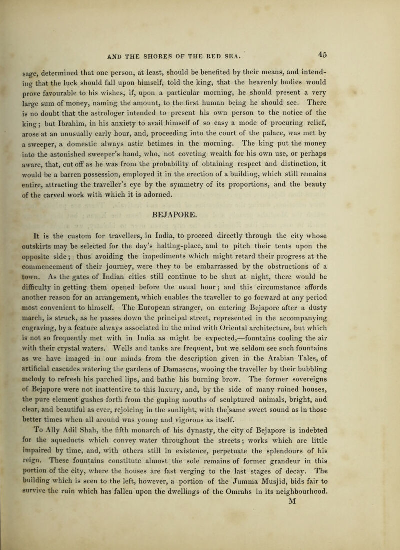 4o sage, determined that one person, at least, should be benefited by their means, and intend- ing that the luck should fall upon himself, told the king, that the heavenly bodies would prove favourable to his wishes, if, upon a particular morning, he should present a very large sum of money, naming the amount, to the first human being he should see. There is no doubt that the astrologer intended to present his own person to the notice of the king; but Ibrahim, in his anxiety to avail himself of so easy a mode of procuring relief, arose at an unusually early hour, and, proceeding into the court of the palace, was met by a sweeper, a domestic always astir betimes in the morning. The king put the money into the astonished sweeper’s hand, who, not coveting wealth for his own use, or perhaps aware, that, cut off as he was from the probability of obtaining respect and distinction, it would be a barren possession, employed it in the erection of a building, which still remains entire, attracting the traveller’s eye by the symmetry of its proportions, and the beauty of the carved work with which it is adorned. BE JA PORE. It is the custom for travellers, in India, to proceed directly through the city whose outskirts may be selected for the day’s halting-place, and to pitch their tents upon the opposite side; thus avoiding the impediments which might retard their progress at the commencement of their journey, were they to be embarrassed by the obstructions of a town. As the gates of Indian cities still continue to be shut at night, there would be difficulty in getting them opened before the usual hour; and this circumstance affords another reason for an arrangement, which enables the traveller to go forward at any period most convenient to himself. The European stranger, on entering Bejapore after a dusty march, is struck, as he passes down the principal street, represented in the accompanying engraving, by a feature always associated in the mind with Oriental architecture, but which is not so frequently met with in India as might be expected,—fountains cooling the air with their crystal waters. Wells and tanks are frequent, but w'e seldom see such fountains as we have imaged in our minds from the description given in the Arabian Tales, of artificial cascades watering the gardens of Damascus, wooing the traveller by their bubbling melody to refresh his parched lips, and bathe his burning brow. The former sovereigns of Bejapore were not inattentive to this luxury, and, by the side of many ruined houses, the pure element gushes forth from the gaping mouths of sculptured animals, bright, and clear, and beautiful as ever, rejoicing in the sunlight, with the^same sweet sound as in those better times when all around was young and vigorous as itself. To Ally Adil Shah, the fifth monarch of his dynasty, the city of Bejapore is indebted for the aqueducts ■which convey water throughout the streets; works which are little Impaired by time, and, with others still in existence, perpetuate the splendours of his reign. These fountains constitute almost the sole remains of former grandeur in this portion of the city, where the houses are fast verging to the last stages of decaJ^ The building which is seen to the kft, however, a portion of the Jumma Musjid, bids fair to survive the ruin which has fallen upon the dwellings of the Omrahs in its neighbourhood. M