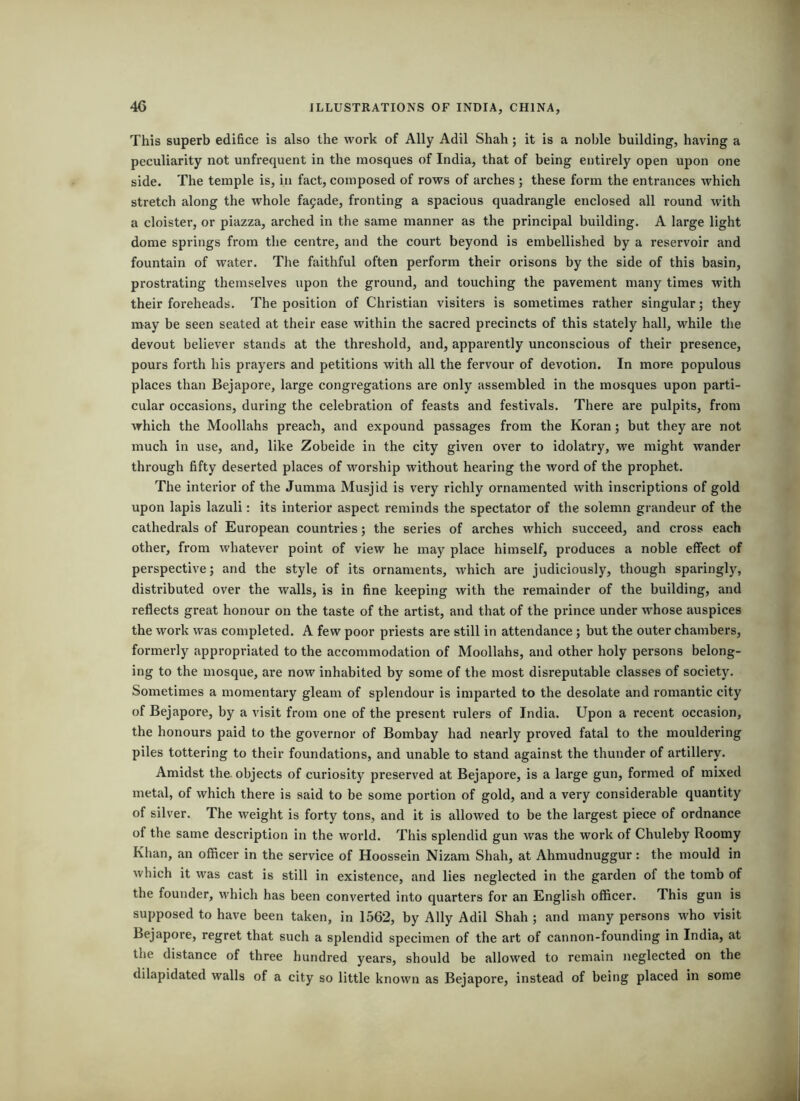 This superb edifice is also the work of Ally Adil Shah; it is a noble building, having a peculiarity not unfrequent in the mosques of India, that of being entirely open upon one side. The temple is, in fact, composed of rows of arches ; these form the entrances which stretch along the whole fa9ade, fronting a spacious quadrangle enclosed all round with a cloister, or piazza, arched in the same manner as the principal building. A large light dome springs from the centre, and the court beyond is embellished by a reservoir and fountain of water. The faithful often perform their orisons by the side of this basin, prostrating themselves upon the ground, and touching the pavement many times with their foreheads. The position of Christian visiters is sometimes rather singular; they may be seen seated at their ease within the sacred precincts of this stately hall, while the devout believer stands at the threshold, and, apparently unconscious of their presence, pours forth his prayers and petitions with all the fervour of devotion. In more populous places than Bejapore, large congregations are only assembled in the mosques upon parti- cular occasions, during the celebration of feasts and festivals. There are pulpits, from which the Moollahs preach, and expound passages from the Koran; but they are not much in use, and, like Zobeide in the city given over to idolatry, we might wander through fifty deserted places of worship without hearing the word of the prophet. The interior of the Jumma Musjid is very richly ornamented with inscriptions of gold upon lapis lazuli: its interior aspect reminds the spectator of the solemn grandeur of the cathedrals of European countries; the series of arches which succeed, and cross each other, from whatever point of view he may place himself, produces a noble effect of perspective; and the style of its ornaments, which are judiciously, though sparingly, distributed over the walls, is in fine keeping with the remainder of the building, and reflects great honour on the taste of the artist, and that of the prince under whose auspices the work was completed. A few poor priests are still in attendance; but the outer chambers, formerly appropriated to the accommodation of Moollahs, and other holy persons belong- ing to the mosque, are now inhabited by some of the most disreputable classes of society. Sometimes a momentary gleam of splendour is imparted to the desolate and romantic city of Bejapore, by a visit from one of the present rulers of India. Upon a recent occasion, the honours paid to the governor of Bombay had nearly proved fatal to the mouldering piles tottering to their foundations, and unable to stand against the thunder of artillery. Amidst the. objects of curiosity preserved at Bejapore, is a large gun, formed of mixed metal, of which there is said to be some portion of gold, and a very considerable quantity of silver. The weight is forty tons, and it is allowed to be the largest piece of ordnance of the same description in the world. This splendid gun was the work of Chuleby Roomy Khan, an officer in the service of Hoossein Nizam Shah, at Ahmudnuggur: the mould in which it was cast is still in existence, and lies neglected in the garden of the tomb of the founder, which has been converted into quarters for an English officer. This gun is supposed to have been taken, in 1562, by Ally Adil Shah ; and many persons who visit Bejapore, regret that such a splendid specimen of the art of cannon-founding in India, at the distance of three hundred years, should be allowed to remain neglected on the dilapidated walls of a city so little known as Bejapore, instead of being placed in some