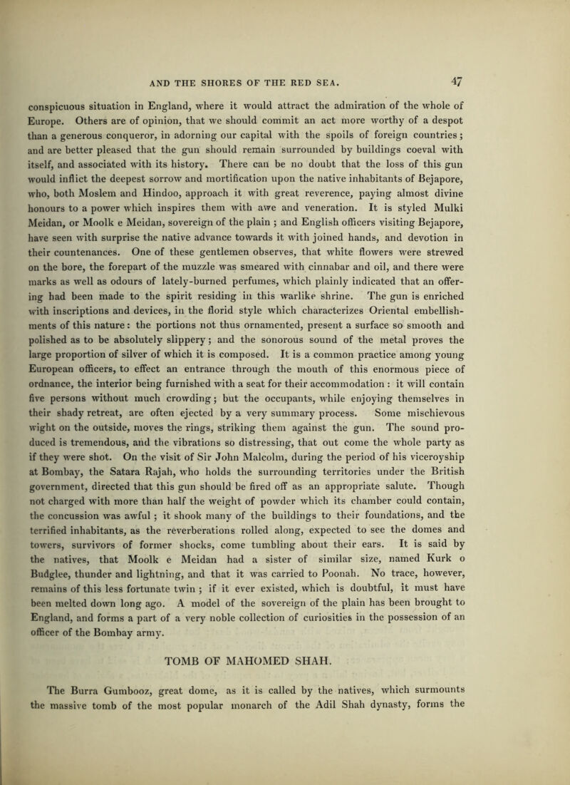 conspicuous situation in England, where it would attract the admiration of the whole of Europe. Others are of opinion, that we should commit an act more worthy of a despot than a generous conqueror, in adorning our capital with the spoils of foreign countries] and are better pleased that the gun should remain surrounded by buildings coeval with itself, and associated with its history. There can be no doubt that the loss of this gun would inflict the deepest sorrow and mortification upon the native inhabitants of Bejapore, who, both Moslem and Hindoo, approach it with great reverence, paying almost divine honours to a power which inspires them with awe and veneration. It is styled Mulki Meidan, or Moolk e Meidan, sovereign of the plain ; and English officers visiting Bejapore, have seen with surprise the native advance towards it with joined hands, and devotion in their countenances. One of these gentlemen observes, that white flowers were strewed on the bore, the forepart of the muzzle was smeared with cinnabar and oil, and there were marks as well as odours of lately-burned perfumes, which plainly indicated that an offer- ing had been made to the spirit residing in this warlike shrine. The gun is enriched with inscriptions and devices, in the florid style which characterizes Oriental embellish- ments of this nature: the portions not thus ornamented, present a surface so smooth and polished as to be absolutely slippery; and the sonorous sound of the metal proves the large proportion of silver of which it is composed. It is a common practice among young European officers, to effect an entrance through the mouth of this enormous piece of ordnance, the interior being furnished with a seat for their accommodation : it will contain five persons without much crowding; but the occupants, while enjoying themselves in their shady retreat, are often ejected by a very summary process. Some mischievous wight on the outside, moves the rings, striking them against the gun. The sound pro- duced is tremendous, and the vibrations so distressing, that out come the whole party as if they were shot. On the visit of Sir John Malcolm, during the period of his viceroyship at Bombay, the Satara Rajah, who holds the surrounding territories under the British government, directed that this gun should be fired off as an appropriate salute. Though not charged with more than half the weight of powder which its chamber could contain, the concussion was awful; it shook many of the buildings to their foundations, and the terrified inhabitants, as the reverberations rolled along, expected to see the domes and towers, survivors of former shocks, come tumbling about their ears. It is said by the natives, that Moolk e Meidan had a sister of similar size, named Kurk o Budglee, thunder and lightning, and that it was carried to Poonah. No trace, however, remains of this less fortunate twin ; if it ever existed, which is doubtful, it must have been melted down long ago. A model of the sovereign of the plain has been brought to England, and forms a part of a very noble collection of curiosities in the possession of an officer of the Bombay army. TOMB OF MAHOMED SHAH. Tlie Burra Gumbooz, great dome, as it is called by the natives, which surmounts the massive tomb of the most popular monarch of the Adil Shah dynasty, forms the