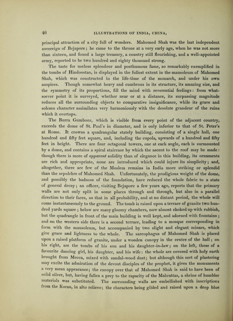 orincipal attraction of a city full of wonders. Mahomed Shah was the last independent sovereign of Bejapore; he came to the throne at a very early age, when he was not more than sixteen, and found a large treasury, a country still flourishing, and a well-appointed army, reported to be two hundred and eighty thousand strong. The taste for useless splendour and posthumous fame, so remarkably exemplified in the tombs of Hindoostan, is displayed in the fullest extent in the mausoleum of Mahomed Shah, which was constructed in the life-time of the monarch, and under his own auspices. Though somewhat heavy and cumbrous in its structure, its amazing size, and the symmetry of its proportions, fill the mind with reverential feelings : from what- soever point it is surveyed, whether near or at a distance, its surpassing magnitude reduces all the surrounding objects to comparative insignificance, while its grave and solemn character assimilates very harmoniously with the desolate grandeur of the ruins which it overtops. The Burra Gumbooz, which is visible from every point of the adjacent country, exceeds the dome of St. Paul’s in diameter, and is only inferior to that of St. Peter’s at Rome. It crowns a quadrangular stately building, consisting of a single hall, one hundred and fifty feet square, and, including the cupola, upwards of a hundred and fifty feet in height. There are four octagonal towers, one at each angle, each is surmounted by a dome, and contains a spiral staircase by which the ascent to the roof may be made: though there is more of apparent solidity than of elegance in this building, its ornaments are rich and appropriate, none are introduced which could injure its simplicity; and, altogether, there are few of the Moslem remains in India more striking or splendid than the sepulchre of Mahomed Shah. Unfortunately, the prodigious weight of the dome, and possibly the badness of the foundation, have reduced the whole fabric to a state of general decay; an officer, visiting Bejapore a few years ago, reports that the primary walls are not only split in some places through and through, but also in a parallel direction to their faces, so that in all probability, and at no distant period, the whole will come instantaneously to the ground. The tomb is raised upon a terrace of granite two hun- dred yards square ; below are many gloomy chambers, now almost choked up with rubbish, but the quadrangle in front of the main building is well kept, and adorned with fountains ; and on the western side there is a second terrace, leading to a mosque corresponding in form with the mausoleum, but accompanied by two slight and elegant minars, which give grace and lightness to the whole. The sarcophagus of Mahomed Shah is placed upon a raised platform of granite, under a wooden canopy in the centre of the hall ; on his right, are the tombs of his son and his daughter-in-law; on the left, those of a favourite dancing girl, his daughter, and his wife : the whole are covered with holy earth brought from Mecca, mixed with sandal-wood dust; but although this sort of plastering may excite the admiration of the devout disciples of the prophet, it gives the monuments a very mean appearance; the canopy over that of Mahomed Shah is said to have been of solid silver, but, having fallen a prey to the rapacity of the Mahrattas, a shrine of humbler materials was substituted. The surrounding walls are embellished with inscriptions from the Koran, in alto relievo; the characters being gilded and raised upon a deep blue