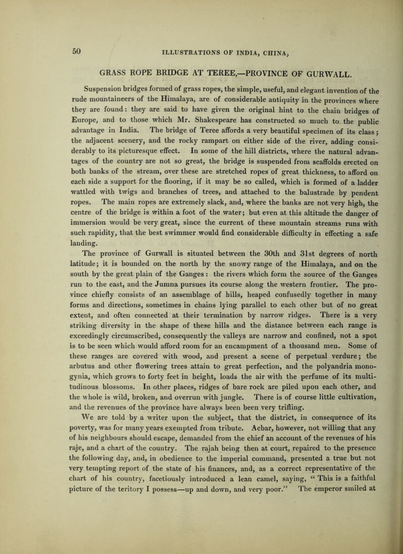 GRASS ROPE BRIDGE AT TEREE,—PROVINCE OF GURWALL. Suspension bridges formed of grass ropes, the simple, useful, and elegant invention of the rude mountaineers of the Himalaya, are of considerable antiquity in the provinces where they are found: they are said to have given the original hint to the chain bridges of Europe, and to those which Mr. Shakespeare has constructed so much to. the public advantage in India. The bridge of Teree affords a very beautiful specimen of its class; the adjacent scenery, and the rocky rampart on either side of the river, adding consi- derably to its picturesque effect. In some of the hill districts, where the natural advan- tages of the country are not so great, the bridge is suspended from scaffolds erected on both banks of the stream, over these are stretched ropes of great thickness, to afford on each side a support for the flooring, if it may be so called, which is formed of a ladder wattled with twigs and branches of trees, and attached to the balustrade by pendent ropes. The main ropes are extremely slack, and, where the banks are not very high, the centre of the bridge is within a foot of the water; but even at this altitude the danger of immersion would be very great, since the current of these mountain streams runs with such rapidity, that the best swimmer would find considerable difficulty in effecting a safe landing. The province of Gurwall is situated between the 30th and 31st degrees of north latitude; it is bounded on the north by the snowy range of the Himalaya, and on the south by the great plain of the Ganges: the rivers which form the source of the Ganges run to the east, and the Jumna pursues its course along the western frontier. The pro- vince chiefly consists of an assemblage of bills, heaped confusedly together in many forms and directions, sometimes in chains lying parallel to each other but of no great extent, and often connected at their termination by narrow ridges. There is a very striking diversity in the shape of these hills and the distance between each range is exceedingly circumscribed, consequently the valleys are narrow and confined, not a spot is to be seen which would afford room for an encampment of a thousand men. Some of these ranges are covered with wood, and present a scene of perpetual verdure; the arbutus and other flowering trees attain to great perfection, and the polyandria mono- gynia, which grows to forty feet in height, loads the air with the perfume of its multi- tudinous blossoms. In other places, ridges of bare rock are piled upon each other, and the whole is wild, broken, and overrun with jungle. There is of course little cultivation, and the revenues of the province have always been been very trifling. We are told by a writer upon the subject, that the district, in consequence of its poverty, was for many years exempted from tribute. Acbar, however, not willing that any of his neighbours should escape, demanded from the chief an account of the revenues of his raje, and a chart of the country. The rajah being then at court, repaired to the presence the following day, and, in obedience to the imperial command, presented a true but not very tempting report of tbe state of his finances, and, as a correct representative of the chart of his country, facetiously introduced a lean camel, saying, “ This is a faithful picture of the teritory I possess—up and down, and very poor.” The emperor smiled at