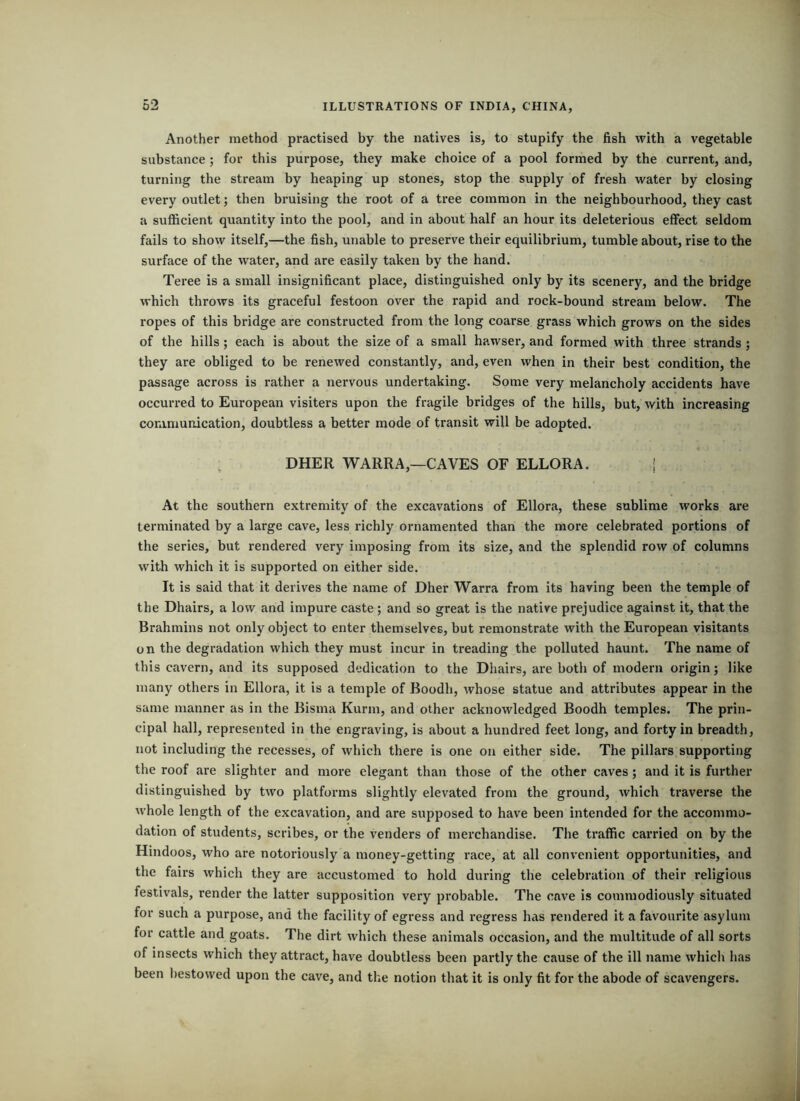Another method practised by the natives is, to stupify the fish with a vegetable substance; for this purpose, they make choice of a pool formed by the current, and, turning the stream by heaping up stones, stop the supply of fresh water by closing every outlet; then bruising the root of a tree common in the neighbourhood, they cast a sufficient quantity into the pool, and in about half an hour its deleterious effect seldom fails to show itself,—the fish, unable to preserve their equilibrium, tumble about, rise to the surface of the water, and are easily taken by the hand. Teree is a small insignificant place, distinguished only by its scenery, and the bridge which throws its graceful festoon over the rapid and rock-bound stream below. The ropes of this bridge are constructed from the long coarse grass which grows on the sides of the hills; each is about the size of a small hawser, and formed with three strands ; they are obliged to be renewed constantly, and, even when in their best condition, the passage across is rather a nervous undertaking. Some very melancholy accidents have occurred to European visiters upon the fragile bridges of the hills, but, with increasing coramunication, doubtless a better mode of transit will be adopted. : DHER WARRA,—CAVES OF ELLORA. ' At the southern extremity of the excavations of Ellora, these sublime works are terminated by a large cave, less richly ornamented than the more celebrated portions of the series, but rendered very imposing from its size, and the splendid row of columns with which it is supported on either side. It is said that it derives the name of Dher Warra from its having been the temple of the Dhairs, a low and impure caste ; and so great is the native prejudice against it, that the Brahmins not only object to enter themselves, but remonstrate with the European visitants on the degradation which they must incur in treading the polluted haunt. The name of this cavern, and its supposed dedication to the Dhairs, are both of modern origin; like many others in Ellora, it is a temple of Boodh, whose statue and attributes appear in the same manner as in the Bisma Kurm, and other acknowledged Boodh temples. The prin- cipal hall, represented in the engraving, is about a hundred feet long, and forty in breadth, not including the recesses, of which there is one on either side. The pillars supporting the roof are slighter and more elegant than those of the other caves; and it is further distinguished by two platforms slightly elevated from the ground, which traverse the whole length of the excavation, and are supposed to have been intended for the accommo- dation of students, scribes, or the venders of merchandise. The traffic carried on by the Hindoos, who are notoriously a money-getting race, at all convenient opportunities, and the fairs which they are accustomed to hold during the celebration of their religious festivals, render the latter supposition very probable. The cave is commodlously situated for such a purpose, and the facility of egress and regress has rendered it a favourite asylum for cattle and goats. The dirt which these animals occasion, and the multitude of all sorts of insects which they attract, have doubtless been pai'tly the cause of the ill name which has been l)estowed upon the cave, and the notion that it is only fit for the abode of scavengers.