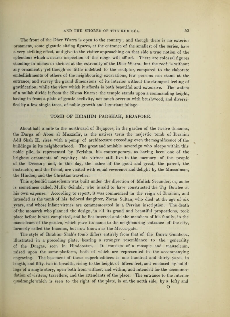 The front of the Dher Warra is open to the country; and though there is no exterior ornament, some gigantic sitting figures, at the entrance of the smallest of the series, have a very striking effect, and give to the visiter approaching on that side a true notion of the splendour wdiich a nearer inspection of the range will afford. There are colossal figures standing in niches or shrines at the extremity of the Dher Warra, but the roof is without any ornament; yet though so little indebted to the sculptor, compared to the elaborate embellishments of others of the neighbouring excavations, few persons can stand at the entrance, and survey the grand dimensions of its interior without the strongest feeling of gratification, while the view which it affords is both beautiful and extensive. The waters of a nullah divide it from the Bisma Kurm : the temple stands upon a commanding height, having in front a plain of gentle acclivity, not much overrun with brushwood, and diversi- fied by a few single trees, of noble growth and luxuriant foliage. TO*MB OF IBRAHIM PADSHAH, BEJAPORE. About half a mile to the northward of Bejapore, in the garden of the twelve Imaums, the Durga of Abou al Muzzaffir, as the natives term the majestic tomb of Ibrahim Adil Shah H. rises with a pomp of architecture exceeding even the magnificence of the buildings in its neighbourhood. The great and amiable sovereign who sleeps within this noble pile, is represented by Ferishta, his contemporary, as having been one of the brighest ornaments of royalty; his virtues still live in the memory of the people of the Deccan; and, to this day, the ashes of the good and great, the parent, the instructor, and the friend, are visited with equal reverence and delight by the Mussulman, the Hindoo, and the Christian traveller. This splendid mausoleum was built under the direction of Mulick Seconder, or, as he is sometimes called, Mulik Scindal, who is said to have constructed the Taj Bowlee at his own expense. According to report, it was commenced in the reign of Ibrahim, and intended as the tomb of his beloved daughter, Zoran Sultan, who died at the age of six years, and whose infant virtues are commemorated in a Persian inscription. The death of the monarch who planned the design, in all its grand and beautiful proportions, took place before it was completed, and he lies interred amid the members of his family, in the mausoleum of the garden, which gave its name to the neighbouring entrance of the city, formerly called the Imaums, but now known as the Mecca-gate. The style of Ibrahim Shah’s tomb differs entirely from that of the Burra Gumbooz, illustrated in a preceding plate, bearing a stronger resemblance to the generality of the Durgas, seen in Hindoostan. It consists of a mosque and mausoleum, raised upon the same platform, both of which are represented in the accompanying engraving. The basement of these superb edifices is one hundred and thirty yards in length, and fifty-two in breadth, rising to the height of fifteen feet, and enclosed by build- ings of a single story, open both from without and within, and intended for the accommo- dation of visiters, travellers, and the attendants of the place. The entrance to the interior quadrangle which is seen to the right of the plate, is on the north side, by a lofty and O