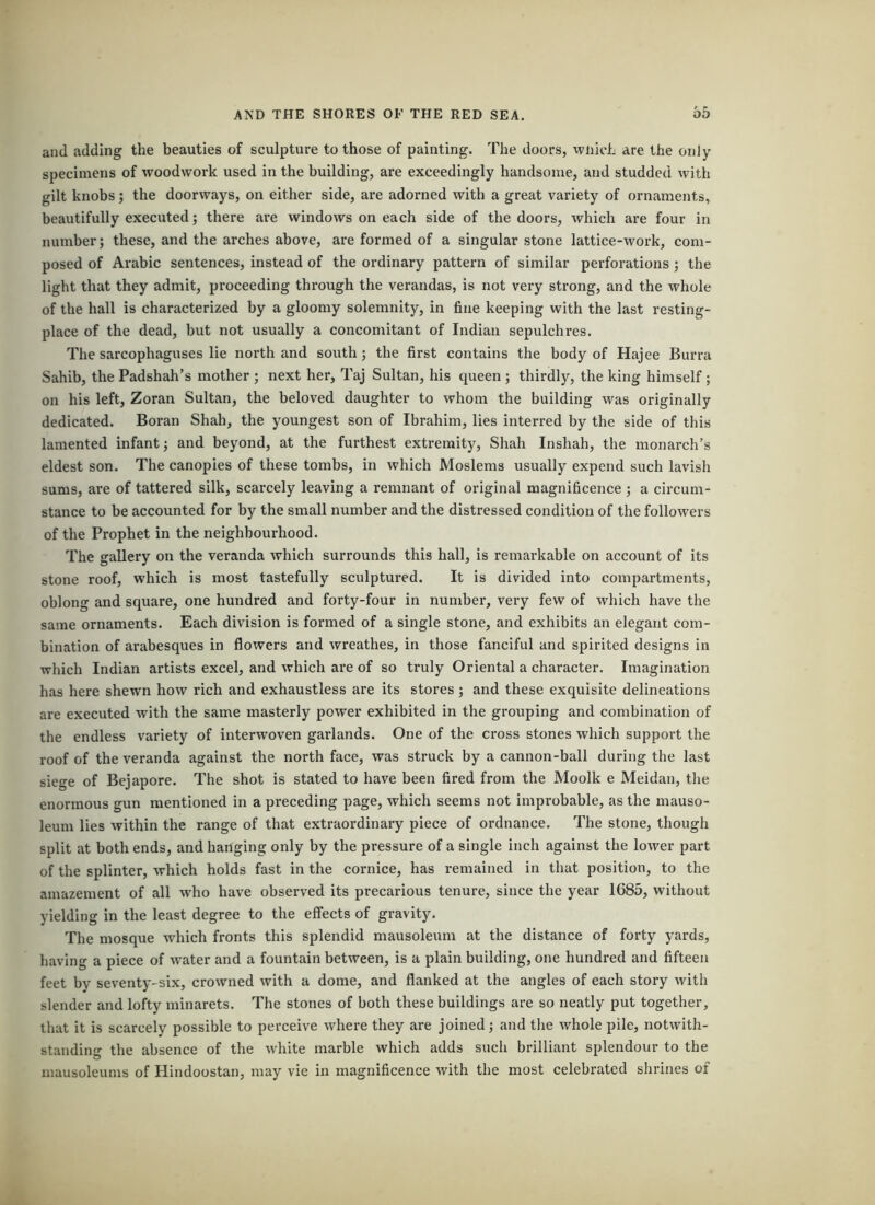 and adding the beauties of sculpture to those of painting, 'fhe doors, wnich are the only specimens of woodwork used in the building, are exceedingly handsome, and studded with gilt knobs; the doorways, on either side, are adorned with a great variety of ornaments, beautifully executed; there are windows on each side of the doors, which are four in number; these, and the arches above, are formed of a singular stone lattice-work, com- posed of Arabic sentences, instead of the ordinary pattern of similar perforations; the light that they admit, proceeding through the verandas, is not very strong, and the whole of the hall is characterized by a gloomy solemnity, in fine keeping with the last resting- place of the dead, but not usually a concomitant of Indian sepulchres. The sarcophaguses lie north and south; the first contains the body of Hajee Burra Sahib, the Padshah’s mother ; next her, Taj Sultan, his queen ; thirdly, the king himself ; on his left, Zoran Sultan, the beloved daughter to whom the building was originally dedicated. Boran Shah, the youngest son of Ibrahim, lies interred by the side of this lamented infant; and beyond, at the furthest extremity, Shah Inshah, the monarch’s eldest son. The canopies of these tombs, in which Moslems usually expend such lavish sums, are of tattered silk, scarcely leaving a remnant of original magnificence ; a circum- stance to be accounted for by the small number and the distressed condition of the followers of the Prophet in the neighbourhood. The gallery on the veranda which surrounds this hall, is remarkable on account of its stone roof, which is most tastefully sculptured. It is divided into compartments, oblong and square, one hundred and forty-four in number, very few of which have the same ornaments. Each division is formed of a single stone, and exhibits an elegant com- bination of arabesques in flowers and wreathes, in those fanciful and spirited designs in which Indian artists excel, and which are of so truly Oriental a character. Imagination has here shewn how rich and exhaustless are its stores; and these exquisite delineations are executed with the same masterly power exhibited in the grouping and combination of the endless variety of interwoven garlands. One of the cross stones which support the roof of the veranda against the north face, was struck by a cannon-ball during the last siege of Bejapore. The shot is stated to have been fired from the Moolk e Meidan, the enormous gun mentioned in a preceding page, which seems not improbable, as the mauso- leum lies within the range of that extraordinary piece of ordnance. The stone, though split at both ends, and hanging only by the pressure of a single inch against the lower part of the splinter, which holds fast in the cornice, has remained in that position, to the amazement of all who have observed its precarious tenure, since the year 1685, without yielding in the least degree to the effects of gravity. The mosque which fronts this splendid mausoleum at the distance of forty yards, having a piece of water and a fountain between, is a plain building, one hundred and fifteen feet by seventy-six, crowned with a dome, and flanked at the angles of each story with slender and lofty minarets. The stones of both these buildings are so neatly put together, that it is scarcely possible to perceive where they are joined; and the whole pile, notwith- standing the absence of the white marble which adds such brilliant splendour to the mausoleums of Hindoostan, may vie in magnificence with the most celebrated shrines of