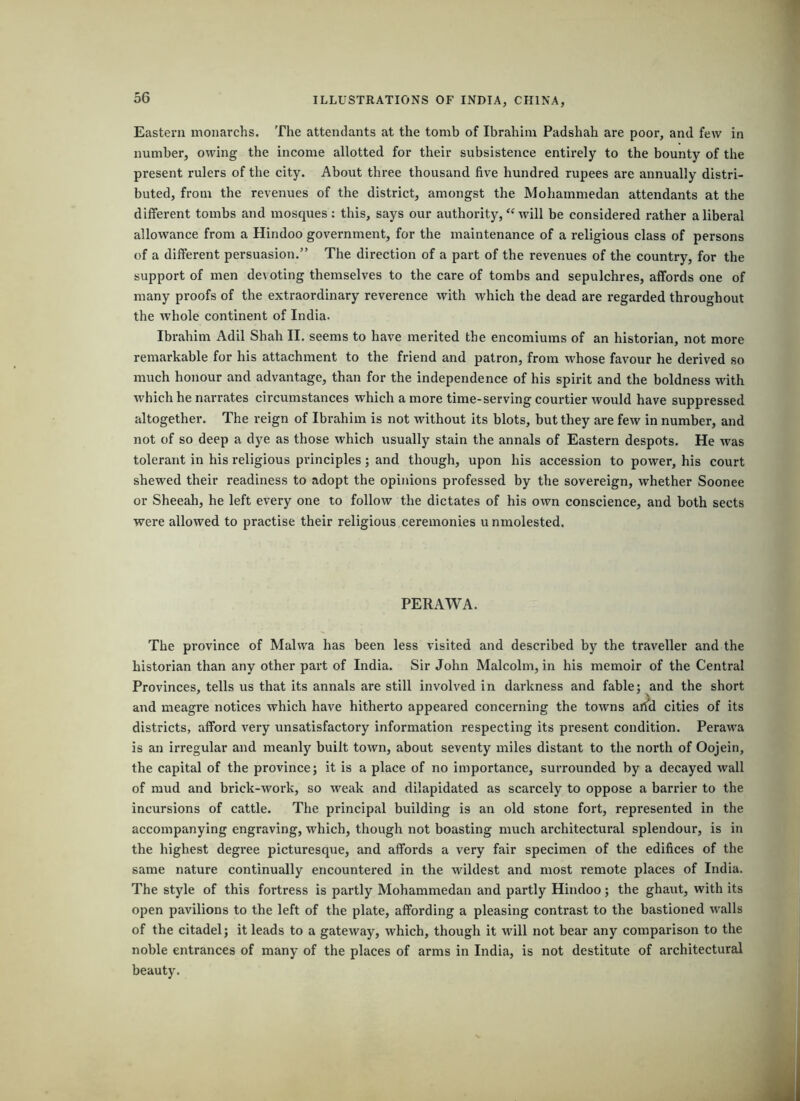 Eastern monarchs. The attendants at the tomb of Ibrahim Padshah are poor, and few in number, owing the income allotted for their subsistence entirely to the bounty of the present rulers of the city. About three thousand five hundred rupees are annually distri- buted, from the revenues of the district, amongst the Mohammedan attendants at the different tombs and mosques: this, says our authority, “ will be considered rather a liberal allowance from a Hindoo government, for the maintenance of a religious class of persons of a different persuasion.” The direction of a part of the revenues of the country, for the support of men devoting themselves to the care of tombs and sepulchres, affords one of many proofs of the extraordinary reverence with which the dead are regarded throughout the whole continent of India. Ibrahim Adil Shah II. seems to have merited the encomiums of an historian, not more remarkable for his attachment to the friend and patron, from whose favour he derived so much honour and advantage, than for the independence of his spirit and the boldness with which he narrates circumstances which a more time-serving courtier would have suppressed altogether. The reign of Ibrahim is not without its blots, but they are few in number, and not of so deep a dye as those which usually stain the annals of Eastern despots. He was tolerant in his religious principles; and though, upon his accession to power, his court shewed their readiness to adopt the opinions professed by the sovereign, whether Soonee or Sheeah, he left every one to follow the dictates of his own conscience, and both sects were allowed to practise their religious ceremonies u nmolested. PERAWA. The province of Malwa has been less visited and described by the traveller and the historian than any other part of India. Sir John Malcolm, in his memoir of the Central Provinces, tells us that its annals are still involved in darkness and fable; and the short and meagre notices which have hitherto appeared concerning the towns ai^d cities of its districts, afford very unsatisfactory information respecting its present condition. Perawa is an irregular and meanly built town, about seventy miles distant to the north of Oojein, the capital of the province; it is a place of no importance, surrounded by a decayed wall of mud and brick-work, so weak and dilapidated as scarcely to oppose a barrier to the incursions of cattle. The principal building is an old stone fort, represented in the accompanying engraving, which, though not boasting much architectural splendour, is in the highest degree picturesque, and affords a very fair specimen of the edifices of the same nature continually encountered in the wildest and most remote places of India. The style of this fortress is partly Mohammedan and partly Hindoo; the ghaut, with its open pavilions to the left of the plate, affording a pleasing contrast to the bastioned walls of the citadel; it leads to a gateway, which, though it will not bear any comparison to the noble entrances of many of the places of arms in India, is not destitute of architectural beauty.