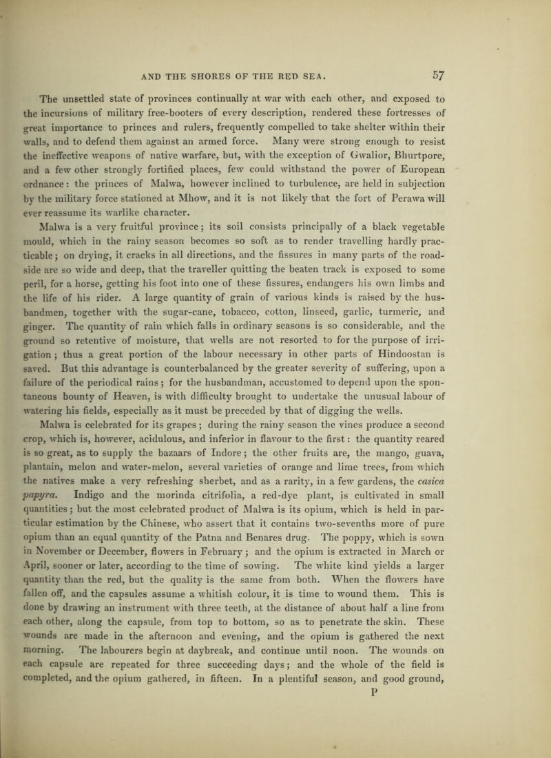 The unsettled state of provinces continually at war with each other, and exposed to the incursions of military free-booters of every description, rendered these fortresses of great importance to princes and rulers, frequently compelled to take shelter within their walls, and to defend them against an armed force. Many were strong enough to resist the ineffective weapons of native warfare, but, with the exception of Gwalior, Bhurtpore, and a few other sti'ongly fortified places, few could withstand the power of European ordnance: the princes of Malwa, however inclined to turbulence, are held in subjection by the military force stationed at Mhow, and it is not likely that the fort of Perawa will ever reassume its warlike character. Malwa is a very fruitful province; its soil consists principally of a black vegetable mould, which in the rainy season becomes so soft as to render travelling hardly prac- ticable ; on drying, it cracks in all directions, and the fissures in many parts of the road- side are so wide and deep, that the traveller quitting the beaten track is exposed to some peril, for a horse, getting his foot into one of these fissures, endangers his own limbs and the life of his rider. A large quantity of grain of various kinds is raised by the hus- bandmen, together with the sugar-cane, tobacco, cotton, linseed, garlic, turmeric, and ginger. The quantity of rain which falls in ordinary seasons is so considerable, and the ground so retentive of moisture, that wells are not resorted to for the purpose of irri- gation ; thus a great portion of the labour necessary in other parts of Hindoostan is saved. But this advantage is counterbalanced by the greater severity of suffering, upon a failure of the periodical rains; for the husbandman, accustomed to depend upon the spon- taneous bounty of Heaven, is with difficulty brought to undertake the unusual labour of watering his fields, especially as it must be preceded by that of digging the wells. Malwa is celebrated for its grapes; during the rainy season the vines produce a second crop, which is, however, acidulous, and inferior in flavour to the first: the quantity reared is so great, as to supply the bazaars of Indore; the other fruits are, the mango, guava, plantain, melon and water-melon, several varieties of orange and lime trees, from which the natives make a very refreshing sherbet, and as a rarity, in a few gardens, the casica pnp^ra. Indigo and the morinda citrifolia, a red-dye plant, is cultivated in small quantities; but the most celebrated product of Malwa is its opium, which is held in par- ticular estimation by the Chinese, who assert that it contains two-sevenths more of pure opium than an equal quantity of the Patna and Benares drug. The poppy, which is soum in November or December, flowers in February; and the opium is extracted in March or .\pril, sooner or later, according to the time of sowing. The white kind yields a larger quantity than the red, but the quality is the same from both. When the flowers have fallen off, and the capsules assume a whitish colour, it is time to wound them. This is done by drawing an instrument with three teeth, at the distance of about half a line from each other, along the capsule, from top to bottom, so as to penetrate the skin. These wounds are made in the afternoon and evening, and the opium is gathered the next morning. The labourers begin at daybreak, and continue until noon. The wounds on each capsule are repeated for three succeeding days; and the whole of the field is completed, and the opium gathered, in fifteen. In a plentiful season, and good ground, P