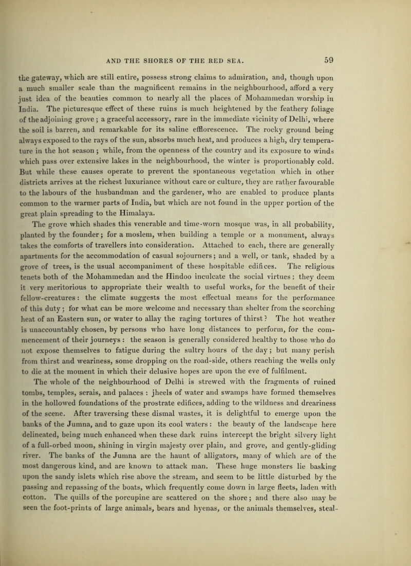 the gateway, which are still entire, possess strong claims to admiration, and, though upon a much smaller scale than the magnificent remains in the neighbourhood, afford a very just idea of the beauties common to nearly all the places of Mohammedan worship in India. The picturesque effect of these ruins is much heightened by the feathery foliage of the adjoining grove; a graceful aecessory, rare in the immediate vicinity of Delhi, where the soil is barren, and remarkable for its saline efflorescence. The rocky ground being always exposed to the rays of the sun, absorbs much heat, and produces a high, dry tempera- ture in the hot season; while, from the openness of the country and its exposure to winds which pass over extensive lakes in the neighbourhood, the winter is proportionably cold. But while these causes operate to prevent the spontaneous vegetation which in other districts arrives at the richest luxuriance without care or culture, they are rather favourable to the labours of the husbandman and the gardener, who are enabled to produce plants common to the warmer parts of India, but which are not found in the upper portion of the great plain spreading to the Himalaya. The grove which shades this venerable and time-worn mosque was, in all probabilitv, planted by the founder; for a moslem, when building a temple or a monument, always takes the comforts of travellers into consideration. Attached to each, there are generally apartments for the accommodation of casual sojourners; and a well, or tank, shaded by a grove of trees, is the usual accompaniment of these hospitable edifices. The religious tenets both of the Mohammedan and the Hindoo inculcate the social virtues; they deem it very meritorious to appropriate their wealth to useful works, for the benefit of their fellow-creatures: the climate suggests the most effectual means for the performance of this duty; for what can be more welcome and necessary than shelter from the scorching heat of an Eastern sun, or water to allay the raging tortures of thirst ? The hot weather is unaccountably chosen, by persons who have long distances to perform, for the com- mencement of their journeys : the season is generally considered healthy to those who do not expose themselves to fatigue during the sultry hours of the day; but many perish from thirst and weariness, some dropping on the road-side, others reaching the wells only to die at the moment in which their delusive hopes are upon the eve of fulfilment. The whole of the neighbourhood of Delhi is strewed with the fragments of ruined tombs, temples, serais, and palaces : jheels of water and swamps have formed themselves in the hollowed foundations of the prostrate edifices, adding to the wildness and dreariness of the scene. After traversing these dismal wastes, it is delightful to emerge upon the banks of the Jumna, and to gaze upon its cool waters : the beauty of the landscape here delineated, being much enhanced when these dark ruins intercept the bright silvery light of a full-orbed moon, shining in virgin majesty over plain, and grove, and gently-gliding river. The banks of the Jumna are the haunt of alligators, many of which are of the most dangerous kind, and are known to attack man. These huge monsters lie basking upon the sandy islets which rise above the stream, and seem to be little disturbed by the passing and repassing of the boats, which frequently come down in large fleets, laden with cotton. The quills of the porcupine are scattered on the shore; and there also maybe seen the foot-prints of large animals, bears and hyenas, or the animals themselves, steal-
