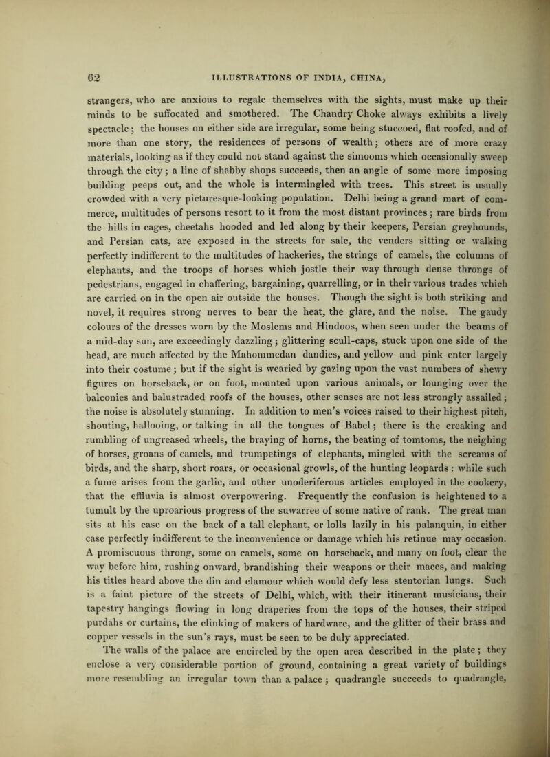 strangers, who are anxious to regale themselves with the sights, must make up their minds to be suffocated and smothered. The Chandry Choke always exhibits a lively spectacle; the houses on either side are irregular, some being stuccoed, flat roofed, and of more than one story, the residences of persons of wealth; others are of more crazy materials, looking as if they could not stand against the simooms which occasionally sweep through the city; a line of shabby shops succeeds, then an angle of some more imposing building peeps out, and the whole is intermingled with trees. This street is usually crowded with a very picturesque-looking population. Delhi being a grand mart of com- merce, multitudes of persons resort to it from the most distant provinces; rare birds from the hills in cages, cheetahs hooded and led along by their keepers, Persian greyhounds, and Persian cats, are exposed in the streets for sale, the venders sitting or walking perfectly indifferent to the multitudes of hackeries, the strings of camels, the columns of elephants, and the troops of horses which jostle their way through dense throngs of pedestrians, engaged in chaffering, bargaining, quarrelling, or in their various trades which are carried on in the open air outside the houses. Though the sight is both striking and novel, it requires strong nerves to bear the heat, the glare, and the noise. The gaudy colours of the dresses worn by the Moslems and Hindoos, when seen under the beams of a mid-day sun, are exceedingly dazzling; glittering scull-caps, stuck upon one side of the head, are much affected by the Mahommedan dandies, and yellow and pink enter largely into their costume; but if the sight is wearied by gazing upon the vast numbers of shewy figures on horseback, or on foot, mounted upon various animals, or lounging over the balconies and balustraded roofs of the houses, other senses are not less strongly assailed; the noise is absolutely stunning. In addition to men’s voices raised to their highest pitch, shouting, hallooing, or talking in all the tongues of Babel; there is the creaking and rumbling of ungreased wheels, the braying of horns, the beating of tomtoms, the neighing of horses, groans of camels, and trumpetings of elephants, mingled with the screams of birds, and the sharp, short roars, or occasional growls, of the hunting leopards : while such a fume arises from the garlic, and other unoderiferous articles employed in the cookery, that the effluvia is almost overpowering. Frequently the confusion is heightened to a tumult by the uproarious progress of the suwarree of some native of rank. The great man sits at his ease on the back of a tall elephant, or lolls lazily in his palanquin, in either case perfectly indifferent to the inconvenience or damage which his retinue may occasion. A promiscuous throng, some on camels, some on horseback, and many on foot, clear the way before him, rushing onward, brandishing their weapons or their maces, and making his titles heard above the din and clamour which would defy less stentorian lungs. Such is a faint picture of the streets of Delhi, which, with their itinerant musicians, their tapestry hangings flowing in long draperies from the tops of the houses, their striped purdahs or curtains, the clinking of makers of hardware, and the glitter of their brass and copper vessels in the sun’s rays, must be seen to be duly appreciated. The walls of the palace are encircled by the open area described in the plate; they enclose a very considerable portion of ground, containing a great variety of buildings more resembling an irregular town than a palace ; quadrangle succeeds to quadrangle.