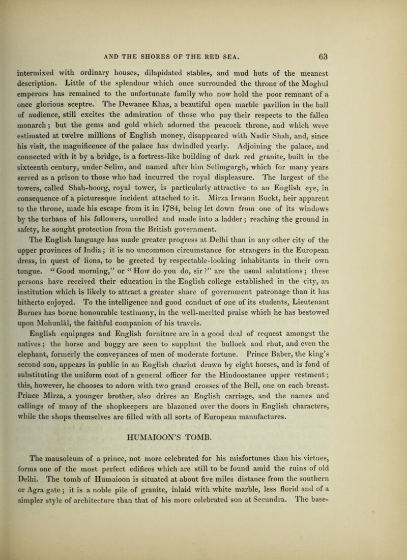 intermixed with ordinary houses, dilapidated stables, and mud huts of the meanest description. Little of the splendour which once surrounded the throne of the Moghul emperors has remained to the unfortunate family who now hold the poor remnant of a once glorious sceptre. The Dewanee Khas, a beautiful open marble pavilion in the hall of audience, still excites the admiration of those who pay their respects to the fallen monarch; but the gems and gold which adorned the peacock throne, and which were estimated at twelve millions of English money, disappeared with Nadir Shah, and, since his visit, the magnificence of the palace has dwindled yearly. Adjoining the palace, and connected with it by a bridge, is a fortress-like building of dark red granite, built in the sixteenth century, under Selim, and named after him Selimgurgh, which for many years served as a prison to those who had incurred the royal displeasure. The largest of the towers, called Shah-boorg, royal tower, is particularly attractive to an English eye, in consequence of a picturesque incident attached to it. Mirza Irwann Buckt, heir apparent to the throne, made his escape from it in 1784, being let down from one of its windows by the turbans of his followers, unrolled and made into a ladder j reaching the ground in safety, he sought protection from the British government. The English language has made greater progress at Delhi than in any other city of the upper provinces of India; it is no uncommon circumstance for strangers in the European dress, in quest of lions, to be greeted by respectable-looking inhabitants in their own tongue. “Good morning,” or “How do you do, sir ?” are the usual salutations; these persons have received their education in the English college established in the city, an institution which is likely to attract a greater share of government patronage than it has hitherto enjoyed. To the intelligence and good conduct of one of its students. Lieutenant Burnes has borne honourable testimony, in the well-merited praise which he has bestowed upon Mohunlal, the faithful companion of his travels. English equipages and English furniture are in a good deal of request amongst the natives; the horse and buggy are seen to supplant the bullock and rhut, and even the elephant, formerly the conveyances of men of moderate fortune. Prince Baber, the king’s second son, appears in public in an English chariot drawn by eight horses, and is fond of substituting the uniform coat of a general officer for the Hindoostanee upper vestment; this, however, he chooses to adorn with two grand crosses of the Bell, one on each breast. Prince Mirza, a younger brother, also drives an English carriage, and the names and callings of many of the shopkeepers are blazoned over the doors in English characters, while the shops themselves are filled with all sorts of European manufactures. HUMAIOON’S TOMB. The mausoleum of a prince, not more celebrated for his misfortunes than his virtues, forms one of the most perfect edifices which are still to be found amid the ruins of old Delhi. The tomb of Humaioon is situated at about five miles distance from the southern or Agra gate; it is a noble pile of granite, inlaid with white marble, less florid and of a simpler style of architecture than that of his more celebrated son at Secundra. The base-
