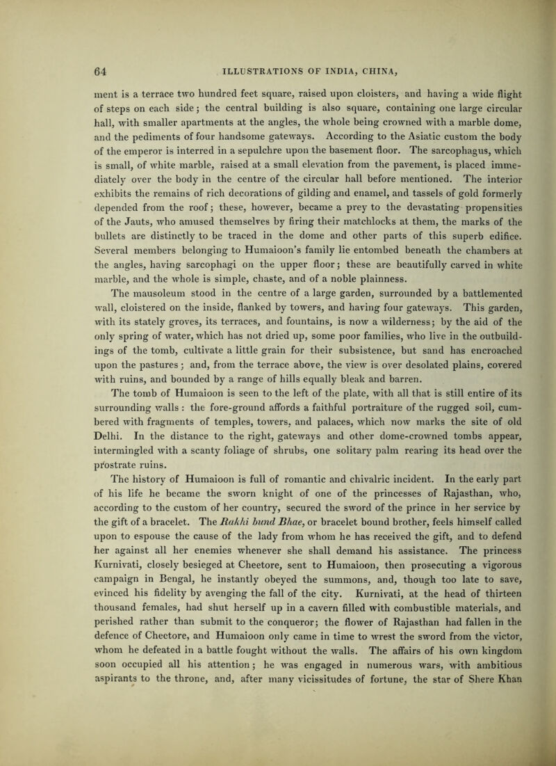 ment is a terrace two hundred feet square, raised upon cloisters, and having a wide flight of steps on each side; the central building is also square, containing one large circular hall, with smaller apartments at the angles, the whole being crowned with a marble dome, and the pediments of four handsome gateways. According to the Asiatic custom the body of the emperor is interred in a sepulchre upon the basement floor. The sarcophagus, which is small, of white marble, raised at a small elevation from the pavement, is placed imme- diately over the body in the centre of the circular hall before mentioned. The interior exhibits the remains of rich decorations of gilding and enamel, and tassels of gold formerly depended from the roof; these, however, became a prey to the devastating propensities of the Jauts, who amused themselves by firing their matchlocks at them, the marks of the bullets are distinctly to be traced in the dome and other parts of this superb edifice. Several members belonging to Humaioon’s family lie entombed beneath the chambers at the angles, having sarcophagi on the upper floor; these are beautifully carved in white marble, and the whole is simple, chaste, and of a noble plainness. The mausoleum stood in the centre of a large garden, surrounded by a battlemented wall, cloistered on the inside, flanked by towers, and having four gateways. This garden, with its stately groves, its terraces, and fountains, is now a wilderness; by the aid of the only spring of water, which has not dried up, some poor families, who live in the outbuild- ings of the tomb, cultivate a little grain for their subsistence, but sand has encroached upon the pastures; and, from the terrace above, the view is over desolated plains, covered with ruins, and bounded by a range of hills equally bleak and barren. The tomb of Humaioon is seen to the left of the plate, with all that is still entire of its surrounding walls : the fore-ground affords a faithful portraiture of the rugged soil, cum- bered with fragments of temples, towers, and palaces, which now marks the site of old Delhi. In the distance to the right, gateways and other dome-crowned tombs appear, intermingled with a scanty foliage of shrubs, one solitary palm rearing its head over the pi^ostrate ruins. The history of Humaioon is full of romantic and chivalric incident. In the early part of his life he became the sworn knight of one of the princesses of Rajasthan, who, according to the custom of her country, secured the sword of the prince in her service by the gift of a bracelet. The Rakhi bund Rime, or bracelet bound brother, feels himself called upon to espouse the cause of the lady from whom he has received the gift, and to defend her against all her enemies whenever she shall demand his assistance. The princess Kurnivati, closely besieged at Cheetore, sent to Humaioon, then prosecuting a vigorous campaign in Bengal, he instantly obeyed the summons, and, though too late to save, evinced his fidelity by avenging the fall of the city. Kurnivati, at the head of thirteen thousand females, had shut herself up in a cavern filled with combustible materials, and perished rather than submit to the conqueror; the flower of Rajasthan had fallen in the defence of Cheetore, and Humaioon only came in time to wrest the sword from the victor, whom he defeated in a battle fought without the walls. The affairs of his own kingdom soon occupied all his attention; he was engaged in numerous wars, with ambitious aspirants to the throne, and, after many vicissitudes of fortune, the star of Shere Khan