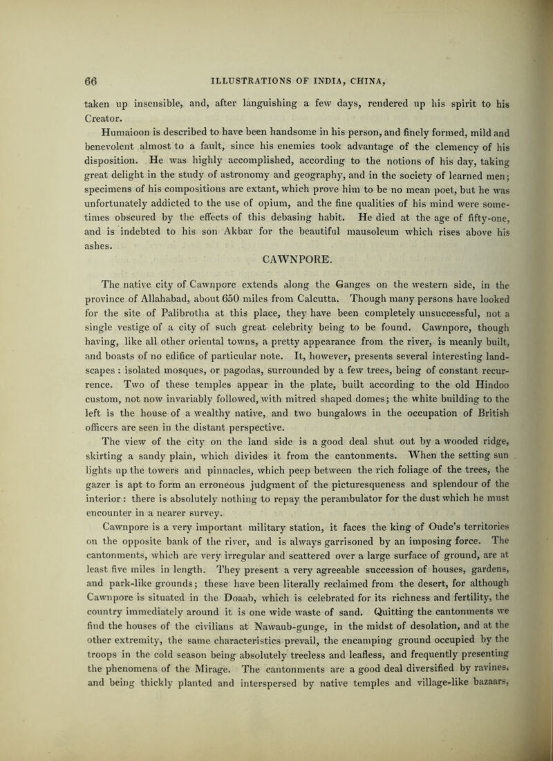 taken up insensible, and, after languishing a few days, rendered up bis spirit to his Creator. Huniaioon is described to have been handsome in his person, and finely formed, mild and benevolent almost to a fault, since his enemies took advantage of the clemency of his disposition. He was highly accomplished, according to the notions of his day, taking great delight in the study of astronomy and geography, and in the society of learned men; specimens of his compositions are extant, which prove him to be no mean poet, but he was unfortunately addicted to the use of opium, and the fine qualities of his mind were some- times obscured by the effects of this debasing habit. He died at the age of fifty-one, and is indebted to his son Akbar for the beautiful mausoleum which rises above his ashes. CAWNPORE. The native city of Cawnpore extends along the Ganges on the western side, in the province of Allahabad, about 650 miles from Calcutta. Though many persons have looked for the site of Palibrotha at this place, they have been completely unsuccessful, not a single vestige of a city of such great celebrity being to be found. Cawnpore, though having, like all other oriental towns, a pretty appearance from the river, is meanly built, and boasts of no edifice of pai'ticular note. It, however, pi’esents several interesting land- scapes : isolated mosques, or pagodas, surrounded by a few trees, being of constant recur- rence. Two of these temples appear in the plate, built according to the old Hindoo custom, not now invariably followed, with mitred shaped domes; the white building to the left is the house of a wealthy native, and two bungalows in the occupation of British officers are seen in the distant perspective. The view of the city on the land side is a good deal shut out by a wooded ridge, skirting a sandy plain, which divides it from the cantonments. When the setting sun lights up the towers and pinnacles, which peep between the rich foliage of the trees, the gazer is apt to form an erroneous judgment of the picturesqueness and splendour of the interior; there is absolutely nothing to repay the perambulator for the dust which he must encounter in a nearer survey. Cawnpore is a very important military station, it faces the king of Oude’s territories on the opposite bank of the river, and is always garrisoned by an imposing force. The cantonments, which are very irregular and scattered over a large surface of ground, are at least five miles in length. They present a very agreeable succession of houses, gardens, and park-like grounds; these have been literally reclaimed from the desert, for although Cawnpore is situated in the Doaab, which is celebrated for its richness and fertility, the country immediately around it is one wide waste of sand. Quitting the cantonments we find the houses of the civilians at Nawaub-gunge, in the midst of desolation, and at the other extremity, the same characteristics prevail, the encamping ground occupied by the troops in the cold season being absolutely treeless and leafless, and frequently presenting the phenomena of the Mirage. The cantonments are a good deal diversified by ravines, and being thickly planted and interspersed by native temples and village-like bazaars,