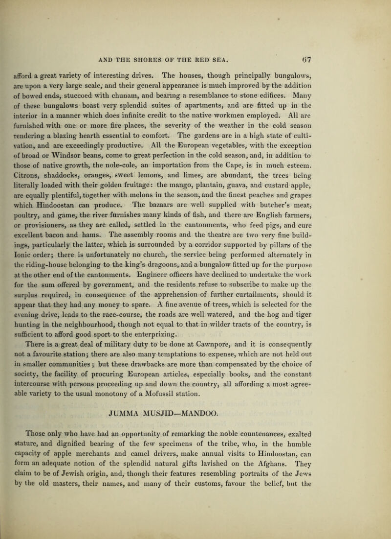 afford a great variety of interesting drives. The houses, though principally bungalows, are upon a very large scale, and their general appearance is much improved by the addition of bowed ends, stuccoed with chunam, and bearing a resemblance to stone edifices. Many of these bungalows boast very splendid suites of apartments, and are fitted up in the interior in a manner which does infinite credit to the native workmen employed. All are furnished with one or more fire places, the severity of the weather in the cold season rendering a blazing hearth essential to comfort. The gardens are in a high state of culti- vation, and are exceedingly productive. All the European vegetables, with the exception of broad or Windsor beans, come to great perfection in the cold season, and, in addition to those of native growth, the nole-cole, an importation from the Cape, is in much esteem. Citrons, shaddocks, oranges, sweet lemons, and limes, are abundant, the trees being literally loaded with their golden fruitage: the mango, plantain, guava, and custard apple, are equally plentiful, together with melons in the season, and the finest peaches and grapes which Hindoostan can produce. The bazaars are well supplied with butcher’s meat, poultry, and game, the river furnishes many kinds of fish, and there are English farmers, or provisioners, as they are called, settled in the cantonments, who feed pigs, and cure excellent bacon and hams. The assembly rooms and the theatre are two very fine build- ings, particularly the latter, which is surrounded by a corridor supported by pillars of the Ionic order; there is unfortunately no church, the service being performed alternately in the riding-house belonging to the king’s dragoons, and a bungalow fitted up for the purpose at the other end of the cantonments. Engineer officers have declined to undertake the work for the sum offered by government, and the residents refuse to subscribe to make up the surplus required, in consequence of the apprehension of further curtailments, should it appear that they had any money to spare. A fine avenue of trees, which is selected for the evening drive, leads to the race-course, the roads are well watered, and the hog and tiger hunting in the neighbourhood, though not equal to that in wilder tracts of the country, is sufficient to afford good sport to the enterprizing. There is a great deal of military duty to be done at Cawnpore, and it is consequently not a favourite station; there are also many temptations to expense, which are not held out in smaller communities ; but these drawbacks are more than compensated by the choice of society, the facility of procuring European articles, especially books, and the constant intercourse with persons proceeding up and down the country, all affording a most agree- able variety to the usual monotony of a Mofussil station. JUMMA MUSJID—MANDOO. Those only who have had an opportunity of remarking the noble countenances, exalted stature, and dignified bearing of the few specimens of the tribe, who, in the humble capacity of apple merchants and camel drivers, make annual visits to Hindoostan, can form an adequate notion of the splendid natural gifts lavished on the Afghans. They claim to be of Jewish origin, and, though their features resembling portraits of the Jews by the old masters, their names, and many of their customs, favour the belief, but the