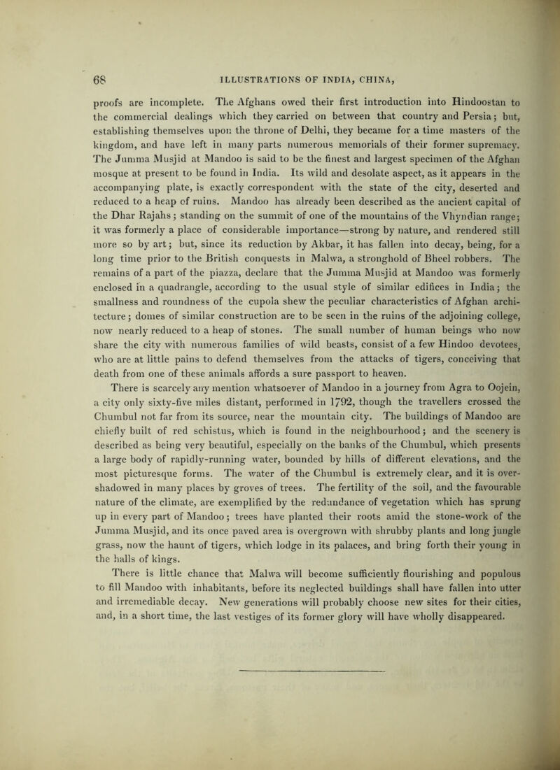 proofs are incomplete. The Afghans owed their first introduction into Hindoostan to the commercial dealings which they carried on between that country and Persia; but, establishing themselves upon the throne of Delhi, they became for a time masters of the kingdom, and have left in many parts numerous memorials of their former supremacy. The Jumma Musjid at Mandoo is said to be the finest and lai’gest specimen of the Afghan mosque at present to be found in India. Its wild and desolate aspect, as it appears in the accompanying plate, is exactly correspondent with the state of the city, deserted and reduced to a heap of ruins. Mandoo has already been described as the ancient capital of the Dhar Rajahs; standing on the summit of one of the mountains of the Vhyndian range; it was formerly a place of considerable importance—strong by nature, and rendered still more so by art; but, since its reduction by Akbar, it has fallen into decay, being, for a long time prior to the British conquests in Malwa, a stronghold of Bheel robbers. The remains of a part of the piazza, declare that the Jumma Musjid at Mandoo was formerly enclosed in a quadrangle, according to the usual style of similar edifices in India; the smallness and roundness of the cupola shew the peculiar characteristics of Afghan archi- tecture; domes of similar construction are to be seen in the ruins of the adjoining college, now nearly reduced to a heap of stones. The small number of human beings who now share the city with numerous families of wild beasts, consist of a few Hindoo devotees^ who are at little pains to defend themselves from the attacks of tigers, conceiving that death from one of these animals affords a sure passport to heaven. There is scarcely any mention whatsoever of Mandoo in a journey from Agra to Oojein, a city only sixty-five miles distant, performed in 1/92, though the travellers ci'ossed the Chumbul not far from its source, near the mountain city. The buildings of Mandoo are chiefly built of red schistus, which is found in the neighbourhood; and the scenery is described as being very beautiful, especially on the banks of the Chumbul, which presents a large body of rapidly-running water, bounded by hills of different elevations, and the most picturesque forms. The water of the Chumbul is extremely clear, and it is over- shadowed in many places by groves of trees. The fertility of the soil, and the favourable nature of the climate, are exemplified by the redundance of vegetation which has sprung up in every part of Mandoo; trees have planted their roots amid the stone-work of the Jumma Musjid, and its once paved area is overgrown with shrubby plants and long jungle grass, now the haunt of tigers, which lodge in its palaces, and bring forth their young in the halls of kings. There is little chance that Malwa will become sufficiently flourishing and populous to fill Mandoo with inhabitants, before its neglected buildings shall have fallen into utter and irremediable decay. New generations will probably choose new sites for their cities, and, in a short time, the last vestiges of its former glory will have wholly disappeared.