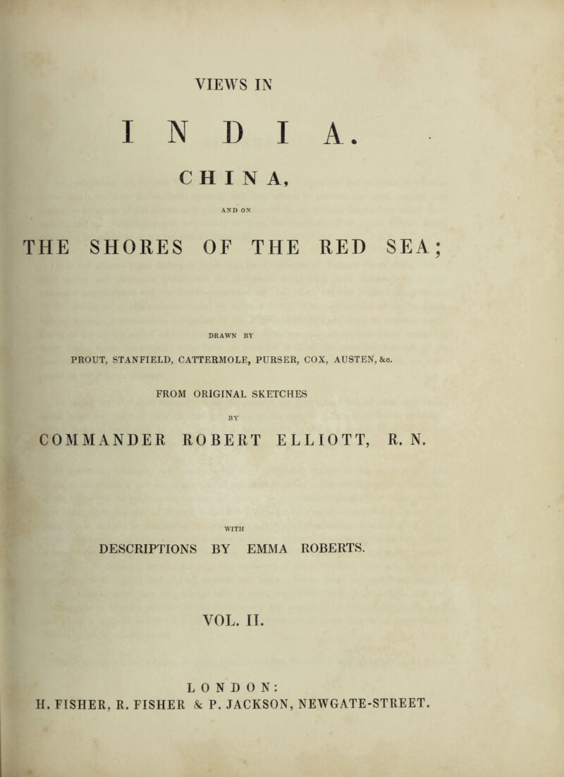 INDIA. CHINA, AND ON THE SHORES OF THE RED SEA; DRAWN BY PROUT, STANFIELD, CATTERMOLE, PURSER, COX, AUSTEN, &o. FROM ORIGINAL SKETCHES BY' COMMANDER ROBERT ELLIOTT, R. N. WITH DESCRIPTIONS BY EMMA ROBERTS. VOL. 11. LONDON: H. FISHER, R. FISHER & P. JACKSON, NEWGATE-STREET.