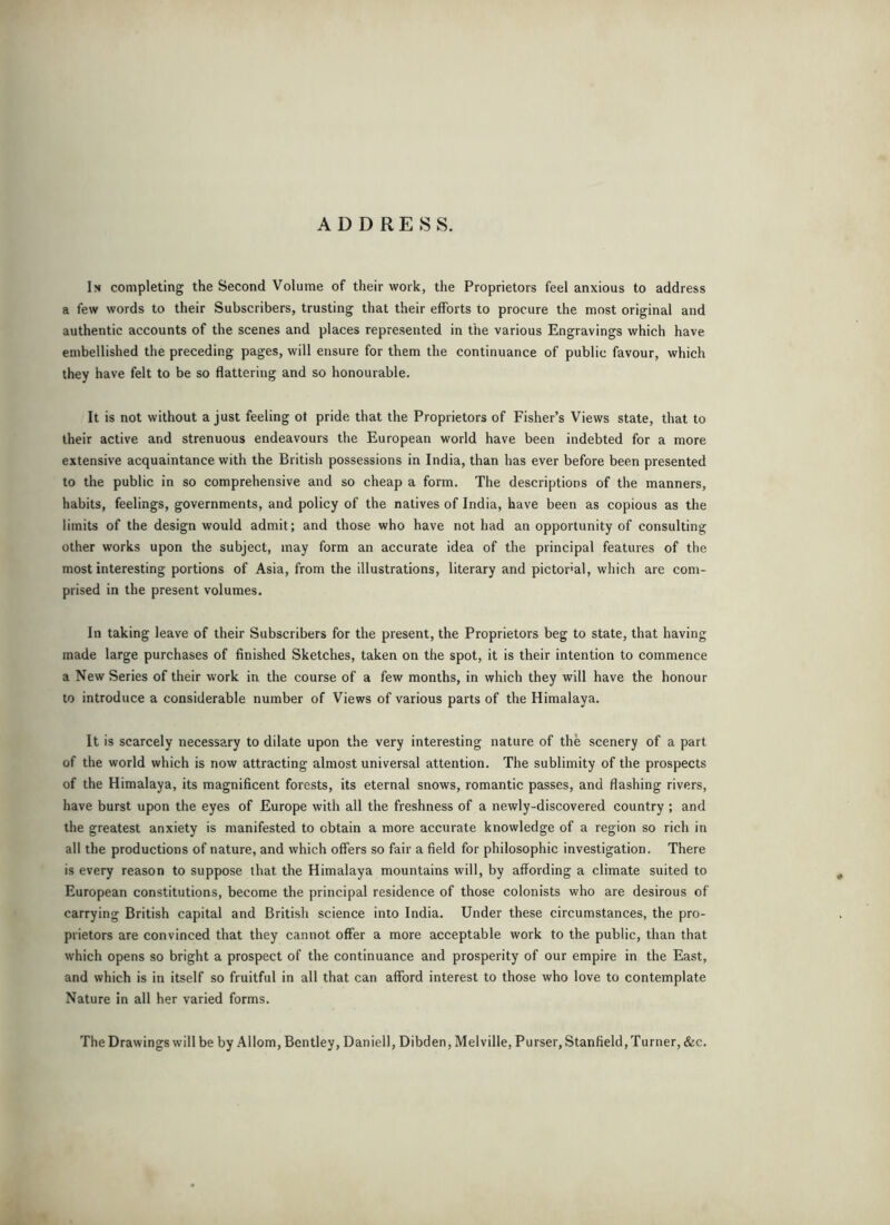 ADDRESS. In completing the Second Volume of their work, the Proprietors feel anxious to address a few words to their Subscribers, trusting that their efforts to procure the most original and authentic accounts of the scenes and places represented in the various Engravings which have embellished the preceding pages, will ensure for them the continuance of public favour, which they have felt to be so flattering and so honourable. It is not without a just feeling ot pride that the Proprietors of Fisher’s Views state, that to their active and strenuous endeavours the European world have been indebted for a more extensive acquaintance with the British possessions in India, than has ever before been presented to the public in so comprehensive and so cheap a form. The descriptions of the manners, habits, feelings, governments, and policy of the natives of India, have been as copious as the limits of the design would admit; and those who have not had an opportunity of consulting other works upon the subject, may form an accurate idea of the principal features of the most interesting portions of Asia, from the illustrations, literary and pictor'al, which are com- prised in the present volumes. In taking leave of their Subscribers for the present, the Proprietors beg to state, that having made large purchases of finished Sketches, taken on the spot, it is their intention to commence a New Series of their work in the course of a few months, in which they will have the honour to introduce a considerable number of Views of various parts of the Himalaya. It is scarcely necessary to dilate upon the very interesting nature of the scenery of a part of the world which is now attracting almost universal attention. The sublimity of the prospects of the Himalaya, its magnificent forests, its eternal snows, romantic passes, and flashing rivers, have burst upon the eyes of Europe with all the freshness of a newly-discovered country ; and the greatest anxiety is manifested to obtain a more accurate knowledge of a region so rich in all the productions of nature, and which offers so fair a field for philosophic investigation. There is every reason to suppose that the Himalaya mountains will, by affording a climate suited to European constitutions, become the principal residence of those colonists who are desirous of carrying British capital and British science into India. Under these circumstances, the pro- prietors are convinced that they cannot offer a more acceptable work to the public, than that which opens so bright a prospect of the continuance and prosperity of our empire in the East, and which is in itself so fruitful in all that can afford interest to those who love to contemplate Nature in all her varied forms. The Drawings will be by Allom, Bentley, Daniell, Dibden, Melville, Purser, Stanfield, Turner, &c.