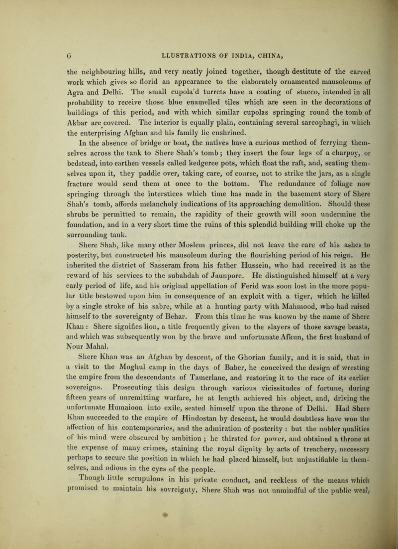 the neighbouring hills, and very neatly joined together, though destitute of the carved work which gives so florid an appearance to the elaborately ornamented mausoleums of Agra and Delhi. The small cupola’d turrets have a coating of stucco, intended in all probability to receive those blue enamelled tiles which ai’e seen in the decorations of buildings of this period, and with which similar cupolas springing round the tomb of Akbar are covered. The interior is equally plain, containing several sarcophagi, in which the enterprising Afghan and his family lie enshrined. In the absence of bridge or boat, the natives have a curious method of ferrying them- selves across the tank to Shere Shah’s tomb; they insert the four legs of a charpoy, or bedstead, into earthen vessels called kedgeree pots, which float the raft, and, seating them- selves upon it, they paddle over, taking care, of course, not to strike the jars, as a single fracture would send them at once to the bottom. The redundance of foliage now springing through the interstices which time has made in the basement story of Shere Shah’s tomb, affords melancholy indications of its approaching demolition. Should these shrubs be permitted to remain, the rapidity of their growth will soon undermine the foundation, and in a very short time the ruins of this splendid building will choke up the surrounding tank. Shere Shah, like many other Moslem princes, did not leave the care of his ashes to posterity, but constructed his mausoleum during the flourishing period of his reign. He inherited the district of Sasseram from his father Hussein, who had received it as the reward of his services to the subahdah of Jaunpore. He distinguished himself at a very early period of life, and his original appellation of Ferid was soon lost in the more popu- lar title bestowed upon him in consequence of an exploit with a tiger, which he killed by a single stroke of his sabre, while at a hunting party with Mahmood, who had raised himself to the sovereignty of Behar. From this time he was known by the name of Shere Khan : Shere signifies lion, a title frequently given to the slayers of those savage beasts, and which was subsequently won by the brave and unfortunate Afkun, the first husband of Nour MahaL Shere Khan was an Afghan by descent, of the Ghorian family, and it is said, that in a visit to the Moghul camp in the days of Baber, he conceived the design of wresting the empire from the descendants of Tamerlane, and restoring it to the race of its earlier sovereigns. Prosecuting this design through various vicissitudes of fortune, during fifteen years of unremitting warfare, he at length achieved his object, and, driving the unfortunate Humaioon into exile, seated himself upon the throne of Delhi. Had Shere Khan succeeded to the empire of Hindostan by descent, he would doubtless have won the affection of his contemporaries, and the admiration of posterity : but the nobler qualities of his mind were obscured by ambition ; he thirsted for power, and obtained a throne at the expense of many crimes, staining the royal dignity by acts of treachery, necessary perhaps to secure the position in which he had placed himself, but unjustifiable in them- selves, and odious in the eyes of the people. Tliough little scrupulous in his private conduct, and reckless of the means whieh promised to maintain his sovreignty, Shere Shah was noi unmindful of the public weal.