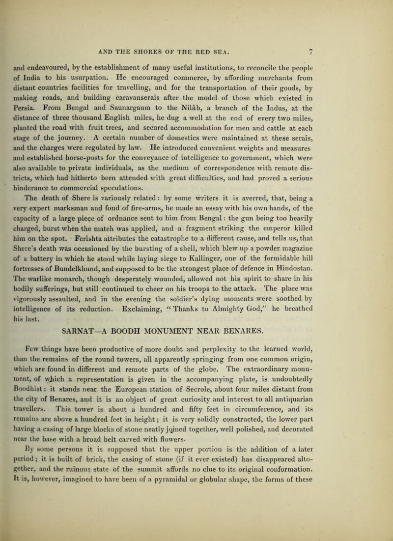 and endeavoured, by the establishment of many useful institutions, to reconcile the people of India to his usurpation. He encouraged commerce, by affording merchants from distant countries facilities for travelling, and for the transportation of their goods, by making roads, and building caravanserais after the model of those which existed in Persia. From Bengal and Saunargaum to the Nilab, a branch of the Indus, at the distance of three thousand English miles, he dug a well at the end of every two miles, planted the road with fruit trees, and secured accommodation for men and cattle at each stage of the journey. A certain number of domestics were maintained at these serais, and the charges were regulated by law. He introduced convenient weights and measures and established horse-posts for the conveyance of intelligence to government, which wei’e also available to private individuals, as the medium of correspondence with remote dis- tricts, which had hitherto been attended with great difficulties, and had proved a serious hindcrance to commercial speculations. The death of Shere is variouslj’’ related : by some writers it is averi’ed, that, being a very expert marksman and fond of fire-arms, he made an essay with his own hands, of the capacity of a large piece of ordnance sent to him from Bengal: the gun being too heavily charged, burst when the match was applied, and a fragment striking the emperor killed him on the spot. Ferishta attributes the catastrophe to a different cause, and tells us, that Shere’s death was occasioned by the bursting of a shell, which blew up a powder magazine of a battery in which he stood while laying siege to Kallinger, one of the formidable hill fortresses of Bundelkhund, and supposed to be the strongest place of defence in Hindostan. The warlike monarch, though desperately wounded, allowed not his spirit to share in his bodily sufferings, but still continued to cheer on his troops to the attack. The place was vigorously assaulted, and in the evening the soldier’s dying moments were soothed by intelligence of its reduction. Exclaiming, “ Thanks to Almighty God,” he breathed his last. SARNAT—A BOODH MONUMENT NEAR BENARES. Few things have been productive of more doubt and perplexity to the learned world, than the remains of the round towers, all apparently springing from one common origin, which are found in different and remote parts of the globe. The extraordinary monu- ment, of wjiich a representation is given in the accompanying plate, is undoubtedly Boodhist: it stands near the European station of Secrole, about four miles distant from the city of Benares, and it is an object of great curiosity and interest to all antiquarian travellers. This tower is about a hundred and fifty feet in circumference, and its remains are above a hundred feet in height; it is very solidly constructed, the lower part having a casing of large blocks of stone neatly jc^ined together, well polished, and decorated near the base with a broad belt carved with flowers. By some persons it is supposed that the upper portion is the addition of a later period; it is built of brick, the casing of stone (if it ever existed) has disappeared alto- gether, and the ruinous state of the summit affords no clue to its original conformation. It is, however, imagined to have been of a pyramidal or globular shape, the forms of these