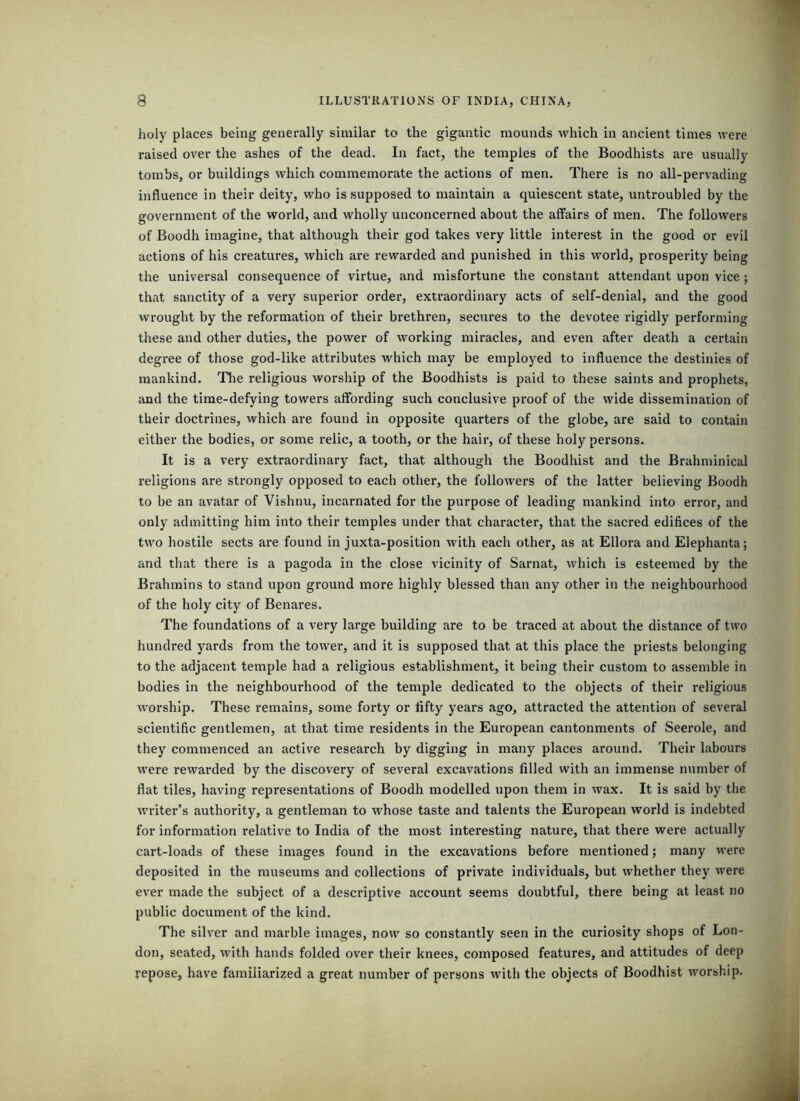 holy places being generally similar to the gigantic mounds which in ancient times were raised over the ashes of the dead. In fact, the temples of the Boodhists are usually tombs, or buildings which commemorate the actions of men. There is no all-pervading influence in their deity, who is supposed to maintain a quiescent state, untroubled by the government of the world, and wholly unconcerned about the affairs of men. The followers of Boodh imagine, that although their god takes very little interest in the good or evil actions of his creatures, which are rewarded and punished in this world, prosperity being the universal consequence of virtue, and misfortune the constant attendant upon vice ; that sanctity of a very superior order, extraordinary acts of self-denial, and the good wrought by the reformation of their brethren, secures to the devotee rigidly performing these and other duties, the power of working miracles, and even after death a certain degree of those god-like attributes which may be employed to influence the destinies of mankind. Tlie religious worship of the Boodhists is paid to these saints and prophets, and the time-defying towers affording such conclusive proof of the wide disseminaiion of their doctrines, which are found in opposite quarters of the globe, are said to contain either the bodies, or some relic, a tooth, or the hair, of these holy persons. It is a very extraordinary fact, that although the Boodhist and the Brahminical religions are strongly opposed to each other, the followers of the latter believing Boodh to be an avatar of Vishnu, incarnated for the purpose of leading mankind into error, and only admitting him into their temples under that character, that the sacred edifices of the two hostile sects are found in juxta-position with each other, as at Ellora and Elephanta; and that there is a pagoda in the close vicinity of Sarnat, which is esteemed by the Brahmins to stand upon ground more highly blessed than any other in the neighbourhood of the holy city of Benares. The foundations of a very large building are to be traced at about the distance of two hundred yards from the tower, and it is supposed that at this place the priests belonging to the adjacent temple had a religious establishment, it being their custom to assemble in bodies in the neighbourhood of the temple dedicated to the objects of their religious worship. These remains, some forty or fifty years ago, attracted the attention of several scientific gentlemen, at that time residents in the European cantonments of Seerole, and they commenced an active research by digging in many places around. Their labours were rewarded by the discovery of several excavations filled with an immense number of flat tiles, having representations of Boodh modelled upon them in wax. It is said by the writer’s authority, a gentleman to whose taste and talents the European world is indebted for information relative to India of the most interesting nature, that there were actually cart-loads of these images found in the excavations before mentioned; many vvere deposited in the museums and collections of private individuals, but whether they were ever made the subject of a descriptive account seems doubtful, there being at least no public document of the kind. The silver and marble images, now so constantly seen in the curiosity shops of Lon- don, seated, with hands folded over their knees, composed features, and attitudes of deep repose, have familiarized a great number of persons with the objects of Boodhist worship.