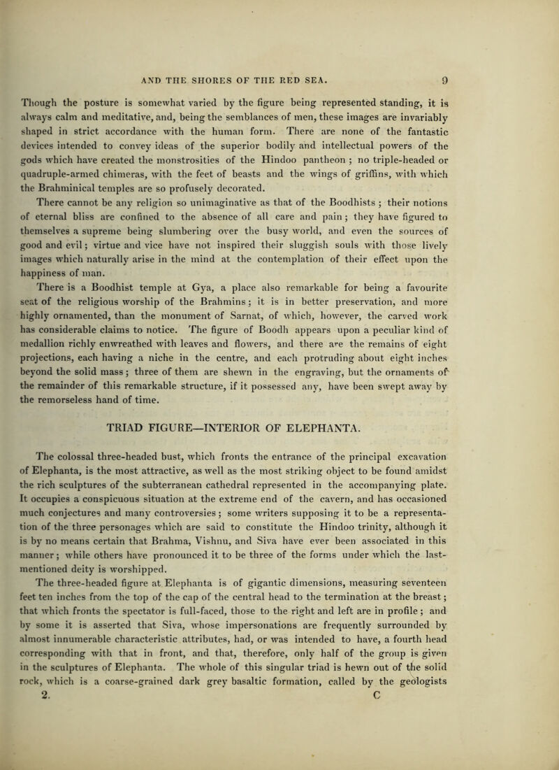 Though the posture is somewhat varied by the figure being represented standing, it is always calm and meditative, and, being the semblances of men, these images are invariably shaped in strict accordance with the human form. There are none of the fantastic devices intended to convey ideas of the superior bodily and intellectual powers of the gods which have created the monstrosities of the Hindoo pantheon ; no triple-headed or quadruple-armed chimeras, with the feet of beasts and the wings of griffins, with which the Brahminical temples are so profusely decorated. There cannot be any religion so unimaginative as that of the Boodhists ; their notions of eternal bliss are confined to the absence of all care and pain ; they have figured to themselves a supreme being slumbering over the busy world, and even the sources of good and evil; virtue and vice have not inspired their sluggish souls with those lively images which naturally arise in the mind at the contemplation of their effect upon the happiness of man. There is a Boodhist temple at Gya, a place also remarkable for being a favourite seat of the religious worship of the Brahmins; it is in better preservation, and more highly ornamented, than the monument of Sarnat, of which, however, the carved work has considerable claims to notice. The figure of Boodh appears upon a peculiar kind of medallion richly enwreathed with leaves and flowers, and there are the remains of eight projections, each having a niche in the centre, and each protruding about eight inches beyond the solid mass; three of them are shewn in the engraving, but the ornaments off the remainder of this remarkable structure, if it possessed any, have been swept away by the remorseless hand of time. TRIAD FIGURE—INTERIOR OF ELEPHANTA. The colossal three-headed bust, which fronts the entrance of the principal excavation of Elephanta, is the most attractive, as well as the most striking object to be found amidst the rich sculptures of the subterranean cathedral represented in the accompanying plate. It occupies a conspicuous situation at the extreme end of the cavern, and has occasioned much conjectures and many controversies; some writers supposing it to be a representa- tion of the three personages which are said to constitute the Hindoo trinity, although it is by no means certain that Brahma, Vishnu, and Siva have ever been associated in this manner; while others have pronounced it to be three of the forms under which the last- mentioned deity is worshipped. The three-headed figure at Elephanta is of gigantic dimensions, measuring seventeen feet ten inches from the top of the cap of the central head to the termination at the breast; that which fronts the spectator is full-faced, those to the right and left are in profile; and by some it is asserted that Siva, whose impersonations are frequently surrounded by almost innumerable characteristic attributes, had, or was intended to have, a fourth head corresponding with that in front, and that, therefore, only half of the group is given in the sculptures of Elephanta. The whole of this singular triad is hewn out of the solid rock, which is a coarse-grained dark grey basaltic formation, called by the gedlogists 2. C