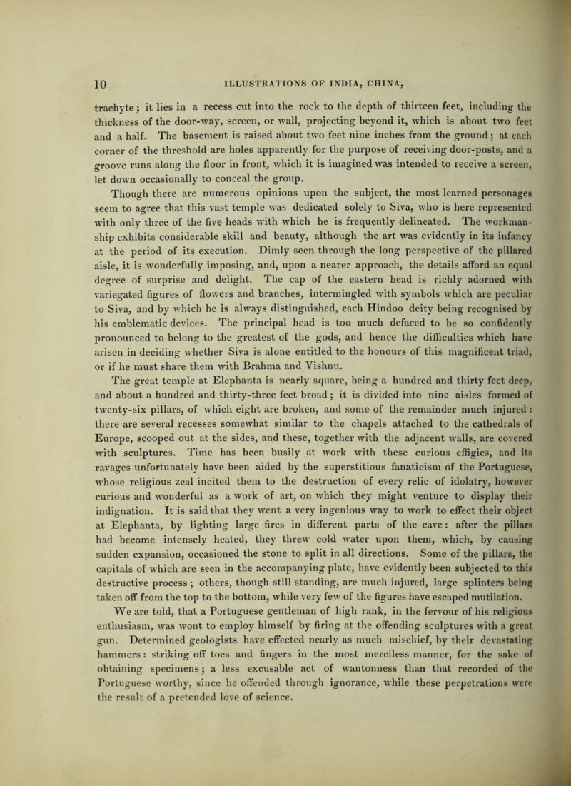 trachyte; it lies in a recess cut into the rock to the depth of thirteen feet, including the thickness of the door-way, screen, or wall, projecting beyond it, which is about two feet and a half. The basement is raised about two feet nine inches from the ground; at each corner of the threshold are holes apparently for the purpose of receiving door-posts, and a groove runs along the floor in front, which it is imagined was intended to receive a screen, let down occasionally to conceal the group. Though there are numerous opinions upon the subject, the most learned personages seem to agree that this vast temple was dedicated solely to Siva, who is here represented with only three of the five heads with which he is frequently delineated. The workman- ship exhibits considerable skill and beauty, although the art was evidently in its infancy at the period of its execution. Dimly seen through the long perspective of the pillared aisle, it is wonderfully imposing, and, upon a nearer approach, the details afford an equal degree of surprise and delight. The cap of the eastern head is richly adorned with variegated figures of flowers and branches, intermingled with symbols which are peculiar to Siva, and by which he is always distinguished, each Hindoo deity being recognised by his emblematic devices. The principal head is too much defaced to be so confidently pronounced to belong to the greatest of the gods, and hence the difficulties which have arisen in deciding whether Siva is alone entitled to the honours of this magnificent triad, or if he must share them with Brahma and Vishnu. The great temple at Elephanta is nearly square, being a hundred and thirty feet deep, and about a hundred and thirty-three feet broad; it is divided into nine aisles formed of twenty-six pillars, of which eight are broken, and some of the remainder much injured : there are several recesses somewhat similar to the chapels attached to the cathedrals of Europe, scooped out at the sides, and these, together with the adjacent walls, are covered with sculptures. Time has been busily at work with these curious effigies, and its ravages unfortunately have been aided by the superstitious fanaticism of the Portuguese, whose religious zeal incited them to the destruction of every relic of idolatry, however curious and wonderful as a work of art, on which they might venture to display their indignation. It is said that they went a very ingenious way to work to effect their object at Elephanta, by lighting large fires in different parts of the cave: after the pillars had become intensely heated, they threw cold water upon them, which, by causing sudden expansion, occasioned the stone to split in all directions. Some of the pillars, the capitals of which are seen in the accompanying plate, have evidently been subjected to this destructive process; others, though still standing, are much injured, large splinters being taken off from the top to the bottom, while very few of the figures have escaped mutilation. We are told, that a Portuguese gentleman of high rank, in the fervour of his religious enthusiasm, was wont to employ himself by firing at the offending sculptures with a great gun. Determined geologists have effected nearly as much mischief, by their devastating hammers: striking off toes and fingers in the most merciless manner, for the sake of obtaining specimens; a less excusable act of wantonness than that recorded of the Portuguese worthy, since he offended through ignorance, while these perpetrations were the result of a pretended love of science.