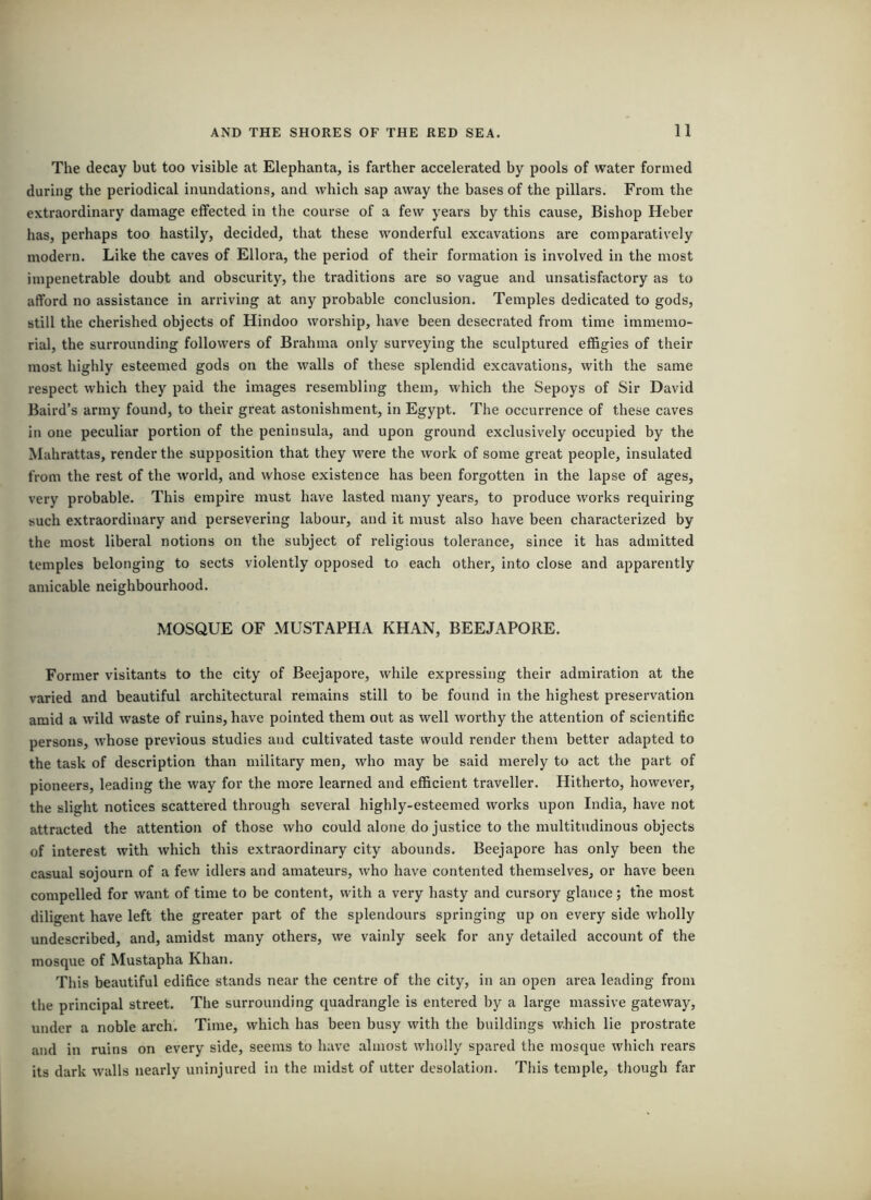 The decay but too visible at Elephanta, is farther accelerated by pools of water formed during the periodical inundations, and which sap away the bases of the pillars. From the extraordinary damage effected in the course of a few years by this cause. Bishop Heber has, perhaps too hastily, decided, that these wonderful excavations are comparatively modern. Like the caves of Ellora, the period of their formation is involved in the most impenetrable doubt and obscurity, the traditions are so vague and unsatisfactory as to afford no assistance in arriving at any probable conclusion. Temples dedicated to gods, still the cherished objects of Hindoo woi'ship, have been desecrated from time immemo- rial, the surrounding followers of Brahma only surveying the sculptured effigies of their most highly esteemed gods on the walls of these splendid excavations, with the same respect which they paid the images resembling them, which the Sepoys of Sir David Baird’s army found, to their great astonishment, in Egypt. The occurrence of these caves in one peculiar portion of the peninsula, and upon ground exclusively occupied by the Mahrattas, render the supposition that they were the work of some great people, insulated from the rest of the world, and whose existence has been forgotten in the lapse of ages, very probable. This empire must have lasted many years, to produce works requiring such extraordinary and persevering labour, and it must also have been characterized by the most liberal notions on the subject of religious tolerance, since it has admitted temples belonging to sects violently opposed to each other, into close and apparently amicable neighbourhood. MOSQUE OF MUSTAPHA KHAN, BEEJAPORE. Former visitants to the city of Beejapoi'e, while expressing their admiration at the varied and beautiful architectural remains still to be found in the highest preservation amid a wild waste of ruins, have pointed them out as well worthy the attention of scientific persons, whose previous studies and cultivated taste would render them better adapted to the task of description than military men, who may be said merely to act the part of pioneers, leading the way for the more learned and efficient traveller. Hitherto, however, the slight notices scattered through several highly-esteemed works upon India, have not attracted the attention of those who could alone do justice to the multibidinous objects of interest with which this extraordinary city abounds. Beejapore has only been the casual sojourn of a few idlers and amateurs, who have contented themselves, or have been compelled for want of time to be content, with a very hasty and cursory glance; the most diligent have left the greater part of the splendours springing up on every side wholly undescribed, and, amidst many others, we vainly seek for any detailed account of the mosque of Mustapha Khan. This beautiful edifice stands near the centre of the city, in an open area leading from the principal street. The surrounding quadrangle is entered by a large massive gateway, under a noble arch. Time, which has been busy with the buildings which lie prostrate and in ruins on every side, seems to have almost wholly spared the mosque which rears its dark walls nearly uninjured in the midst of utter desolation. This temple, though far
