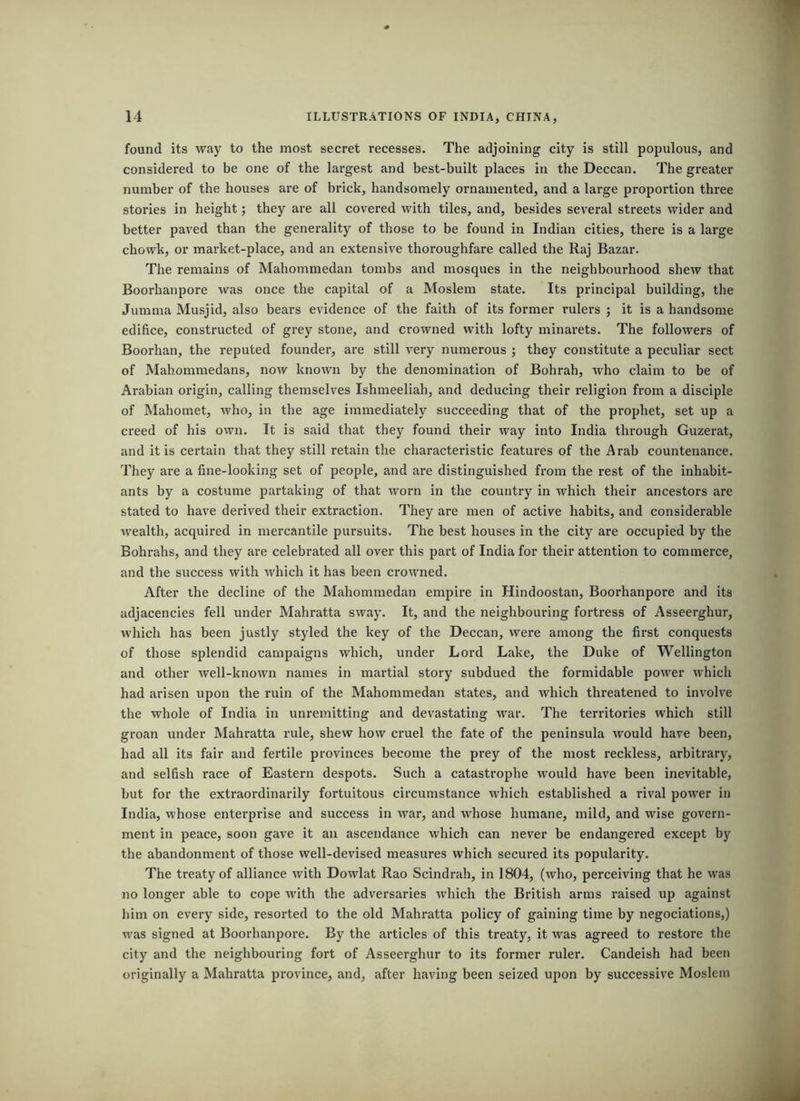 found its way to the most secret recesses. The adjoining city is still populous, and considered to be one of the largest and best-built places in the Deccan. The greater number of the houses are of brick, handsomely ornamented, and a large proportion three stories in height; they are all covered with tiles, and, besides several streets wider and better paved than the generality of those to be found in Indian cities, there is a large chowk, or market-place, and an extensive thoroughfare called the Raj Bazar. The remains of Mahommedan tombs and mosques in the neighbourhood shew that Boorhanpore was once the capital of a Moslem state. Its principal building, the Jumma Musjid, also bears evidence of the faith of its former rulers j it is a handsome edifice, constructed of grey stone, and crowned with lofty minarets. The followers of Boorhan, the reputed founder, are still very numerous ; they constitute a peculiar sect of Mahommedans, now known by the denomination of Bohrah, who claim to be of Arabian origin, calling themselves Ishmeeliah, and deducing their religion from a disciple of Mahomet, who, in the age immediately succeeding that of the prophet, set up a creed of his own. It is said that they found their way into India through Guzerat, and it is certain that they still retain the characteristic features of the Arab countenance. They are a fine-looking set of people, and are distinguished from the rest of the inhabit- ants by a costume partaking of that worn in the country in which their ancestors are stated to have derived their extraction. They are men of active habits, and considerable wealth, acquired in mercantile pursuits. The best houses in the city are occupied by the Bohrahs, and they are celebrated all over this part of India for their attention to commerce, and the success with which it has been crowned. After the decline of the Mahommedan empire in Hindoostan, Boorhanpore and its adjacencies fell under Mahratta sway. It, and the neighbouring fortress of Asseerghur, which has been justly styled the key of the Deccan, were among the first conquests of those splendid campaigns which, under Lord Lake, the Duke of Wellington and other well-known names in martial story subdued the formidable power which had arisen upon the ruin of the Mahommedan states, and which threatened to involve the whole of India in unremitting and devastating war. The territories which still groan under Mahratta rule, shew how cruel the fate of the peninsula would have been, had all its fair and fertile provinces become the prey of the most reckless, arbitrary, and selfish race of Eastern despots. Such a catastrophe would have been inevitable, but for the extraordinarily fortuitous circumstance which established a rival power in India, whose enterprise and success in war, and whose humane, mild, and wise govern- ment in peace, soon gave it an ascendance which can never be endangered except by the abandonment of those well-devised measures which secured its popularity. The treaty of alliance with Dowlat Rao Scindrah, in 1804, (who, perceiving that he was no longer able to cope with the adversaries which the British arms raised up against him on every side, resorted to the old Mahratta policy of gaining time by negociations,) was signed at Boorhanpore. By the articles of this treaty, it was agreed to restore the city and the neighbouring fort of Asseerghur to its former ruler. Candeish had been originally a Mahratta province, and, after having been seized upon by successive Moslem