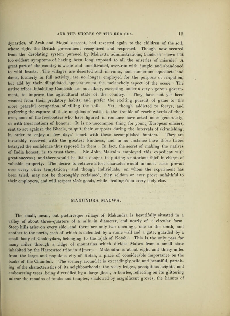 dynasties, of Arab and Mogul descent, had reverted again to the children of the soil, whose right the British government recognized and respected. Though now secured from the desolating system pursued by Mahratta administrations, Candeish shews but too evident symptoms of having been long exposed to all the miseries of misrule. A great part of the country is waste and uncultivated, over-run with jungle, and abandoned to wild beasts. The villages ai’e deserted and in ruins, and numerous aqueducts and dams, formerly in full activity, are no longer employed for the purpose of irrigation, but add by their dilapidated appearance to the melancholy aspect of the scene. The native tribes inhabiting Candeish are not likely, excepting under a very vigorous govern- ment, to improve the agricultural state of the country. They have not yet been weaned from their predatory habits, and prefer the exciting pursuit of game to the more peaceful occupation of tilling the soil. Yet, though addicted to forays, and preferring the capture of their neighbours’ cattle to the trouble of rearing herds of their own, none of the freebooters who have figured in romance have acted more generously, or with truer notions of honour. It is no uncommon thing for young European officers, sent to act against the Bheels, to quit their outposts during the intervals of skirmishing, in order to enjoy a few days’ sport with these accomplished hunters. They are invariably received with the greatest kindness, and in no instance have those tribes betrayed the confidence thus reposed in them. In fact, the secret of making the natives of India honest, is to trust them. Sir John Malcolm employed this expedient with great success ; and there would be little danger in putting a notorious thief in charge of valuable property. The desire to retrieve a lost character would in most cases prevail over every other temptation; and though individuals, on whom the experiment has been tried, may not be thoroughly reclaimed, they seldom or ever prove unfaithful to their employers, and will respect their goods, while stealing from every body else. MAKUNDRA MALWA. The small, mean, but picturesque village of Makundra is beautifully situated in a valley of about three-quarters of a mile in diameter, and nearly of a circular form. Steep hills arise on every side, and there are only two openings, one to the south, and another to the north, each of which is defended by a stone W'all and a gate, guarded by a small body of Chokeydars, belonging to the rajah of Kotah. This is the only pass for many miles through a ridge of mountains which divides Malwa from a small state inhabited by the Harrowtee tribe in Aj mere. Makundra is about eight and thirty miles from the large and populous city of Kotah, a place of considerable importance on the banks of the Chumbul. The scenery around it is exceedingly wild and beautiful, partak- ing of the characteristics of its neighbourhood; the rocky ledges, precipitous heights, and embowering trees, being diversified by a large jheel, or bowlee, reflecting on its glittering mirror the remains of tombs and temples, shadowed by magnificent groves, the haunts of