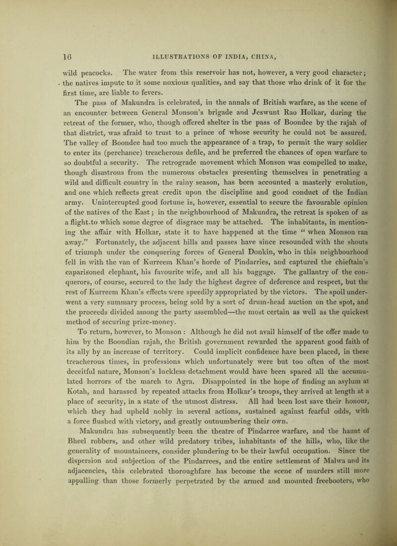 wild peacocks. The water from this reservoir has not, however, a very good character; the natives impute to it some noxious qualities, and say that those who drink of it for the first time, are liable to fevers. The pass of Makundra is celebrated, in the annals of British warfare, as the scene of an encounter between General Monson’s brigade and Jeswunt Rao Holkar, during the retreat of the former, who, though offered shelter in the pass of Boondee by the rajah of that district, was afraid to trust to a prince of whose security he could not be assured. The valley of Boondee had too much the appearance of a trap, to permit the wary soldier to enter its (perchance) treacherous defile, and he preferred the chances of open warfare to so doubtful a security. The retrograde movement which Monson was compelled to make, though disastrous from the numerous obstacles presenting themselves in penetrating a wild and difficult country in the rainy season, has been accounted a masterly evolution, and one which reflects great credit upon the discipline and good conduct of the Indian army. Uninterrupted good fortune is, however, essential to secure the favourable opinion of the natives of the East; in the neighbourhood of Makundra, the retreat is spoken of as a flight.to which some degree of disgrace may be attached. The inhabitants, in mention- ing the affair with Holkar, state it to have happened at the time “ when Monson ran away.” Fortunately, the adjacent hills and passes have since resounded with the shouts of triumph under the conquering forces of General Donkin, who in this neighbourhood fell in with the van of Kurreem Khan’s horde of Pindarries, and captured the chieftain’s caparisoned elephant, his favourite wife, and all his baggage. The gallantry of the con- querors, of course, secured to the lady the highest degree of deference and respect, but the rest of Kurreem Khan’s effects were speedily appropriated by the victors. The spoil under- went a very summary process, being sold by a sort of drum-head auction on the spot, and the proceeds divided among the party assembled—the most certain as well as the quickest method of securing prize-money. To return, however, to Monson : Although he did not avail himself of the offer made to him by the Boondian rajah, the British government rewarded the apparent good faith of its ally by an increase of territory. Could implicit confidence have been placed, in these treacherous times, in professions which unfortunately were but too often of the most deceitful nature, Monson’s luckless detachment would have been spared all the accumu- lated horrors of the march to Agra. Disappointed in the hope of finding an asylum at Kotah, and harassed by repeated attacks from Holkar’s troops, they arrived at length at a place of security, in a state of the utmost distress. All had been lost save their honour, which they had upheld nobly in several actions, sustained against fearful odds, with a force flushed with victory, and greatly outnumbering their own. Makundra has subsequently been the theatre of Pindarree warfare, and the haunt of Bheel robbers, and other wild predatory tribes, inhabitants of the hills, who, like the generality of mountaineers, consider plundering to be their lawful occupation. Since the dispersion and subjection of the Pindai’rees, and the entire settlement of Malwa and its adjacencies, this celebrated thoroughfare has become the scene of murders still more appalling than those formerly perpetrated by the armed and mounted freebooters, who