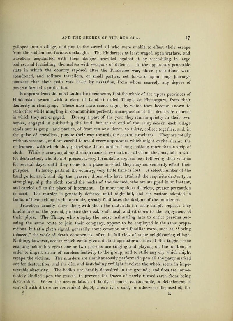 galloped into a village, and put to the sword all who wei'e unable to effect their escape from the sudden and furious onslaught. The Pindarrees at least waged open warfare, and travellers acquainted with their danger provided against it by assembling in large bodies, and furnishing themselves with weapons of defence. In the apparently peaceable state in which the country reposed after the Pindarree war, these precautions were abandoned, and solitary travellers, or small parties, set forward upon long journeys unaware that their path was beset by assassins, from Avhom scarcely any degree of poverty formed a protection. It appears from the most authentic documents, that the whole of the upper provinces of Hindoostan swarm with a class of banditti called Thugs, or Phansegars, from their dexterity in strangling. These men have secret signs, by which they become known to each other while mingling in communities perfectly unsuspicious of the desperate courses in which they are engaged. During a part of the year they remain quietly in their own homes, engaged in cultivating the land, but at tbe end of the rainy season each village sends out its gang; and parties, of from ten or a dozen to thirty, collect together, and, in the guise of travellers, pursue their way towards the central provinces. They are totally without weapons, and are careful to avoid every appearance which might excite alarm; the instrument with Avhich they perpetrate their murders being nothing more than a strip of cloth. While journeying along the high roads, they mark out all whom they may fall in with for destruction, who do not present a very formidable appearance; following their victims for several days, until they come to a place in which they may conveniently effect their purpose. In lonely parts of the country, very little time is lost. A select number of tbe band go forward, and dig the graves; those who have attained the requisite dexterity in strangling, slip the cloth round the necks of the doomed, who are stripped in an instant, and carried off to the place of interment. In more populous districts, greater precaution is used. The murder is generally deferred until night-fall, and the custom adopted in India, of bivouacking in the open air, greatly facilitates the designs of the murderers. Travellers usually carry along with them the materials for their simple repast; they kindle fires on the ground, prepare their cakes of meal, and sit down to the enjoyment of their pipes. The Thugs, who employ the most insinuating arts to entice persons pur- suing the same route to join their company, appear to be employed in the same prepa- rations, but at a given signal, generally some common and familiar word, such as “ bring tobacco,” the work of death commences, often in full view of some neighbouring village. Nothing, however, occurs which could give a distant spectator an idea of the tragic scene enacting before his eyes : one or two persons are singing and playing on the tomtom, in order to impart an air of careless festivity to the group, and to stifle any cry which might escape the victims. The murders are simultaneously performed upon all the party marked out for destruction, and the dim and fast-fading twilight involves the whole scene in impe- netrable obscurity. The bodies are hastily deposited in the ground; and fires are imme- diately kindled upon the graves, to prevent the traces of newly turned earth from being discernible. When the accumulation of booty becomes considerable, a detachment is sent off with it to some convenient depot, where it is sold, or otherwise disposed of, for 2. E