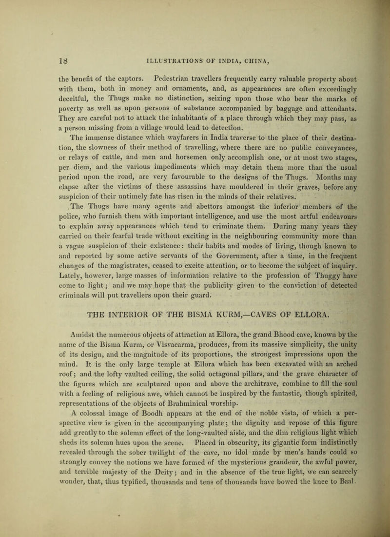 the benefit of the captors. Pedestrian travellers frequently carry valuable property about with them, both in money and ornaments, and, as appearances are often exceedingly deceitful, the Thugs make no distinction, seizing upon those who bear the marks of poverty as well as upon persons of substance accompanied by baggage and attendants. They are careful not to attack the inhabitants of a place through which they may pass, as a person missing from a village would lead to detection. The immense distance which wayfarers in India traverse to the place of their destina- tion, the slowness of their method of travelling, where thei*e are no public conveyances, or relays of cattle, and men and horsemen only accomplish one, or at most two stages, per diem, and the various impediments which may detain them more than the usual period upon the road, are very favourable to the designs of the Thugs. Months may elapse after the victims of these assassins have mouldered in their graves, before any suspicion of their untimely fate has risen in the minds of their relatives. .The Thugs have many agents and abettors amongst the inferior members of the police, who furnish them with important intelligence, and use the most artful endeavours to explain away appearances which tend to criminate them. During many years they carried on their fearful trade without exciting in the neighbouring community more than a vague suspicion of their existence: their habits and modes of living, though known to and reported by some active servants of the Government, after a time, in the frequent changes of the magistrates, ceased to excite attention, or to become the subject of inquiry. Lately, however, large masses of information relative to the profession of Thuggy have come to light; and we may hope that the publicity given to the conviction of detected criminals will put travellers upon their guard. THE INTERIOR OF THE BISMA KURM,—CAVES OF ELLORA. Amidst the numerous objects of attraction at Ellora, the grand Bhood cave, known by the name of the Bisma Kurm, or Visvacarma, produces, from its massive simplicity, the unity of its design, and the magnitude of its proportions, the strongest impressions upon the mind. It is the only large temple at Ellora which has been excavated with an arched roof; and the lofty vaulted ceiling, the solid octagonal pillars, and the grave character of the figures which are sculptured upon and above the architrave, combine to fill the soul with a feeling of religious awe, which cannot be inspired by the fantastic, though spirited, representations of the objects of Brahminical worship. A colossal image of Boodh appears at the end of the noble vista, of which a per- spective view is given in the accompanying plate; the dignity and repose of this figure add greatly to the solemn effect of the long-vaulted aisle, and the dim religious light which sheds its solemn hues upon the scene. Placed in obscurity, its gigantic form indistinctly revealed through the sober twilight of the cave, no idol made by men’s hands could so strongly convey the notions we have formed of the mysterious grandeur, the awful power, and terrible majesty of the Deity; and in the absence of the true light, we can scarcely wonder, that, thus typified, thousands and tens of thousands have bowed the knee to Baal.