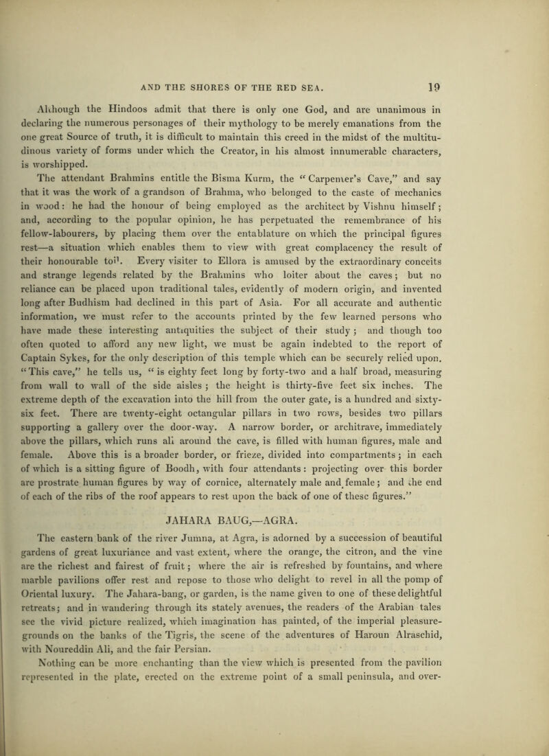 Although the Hindoos admit that there is only one God, and are unanimous in declaring the numerous personages of their mythology to be merely emanations from the one great Source of truth, it is difficult to maintain this creed in the midst of the multitu- dinous variety of forms under which the Creator, in his almost innumerable characters, is worshipped. The attendant Brahmins entitle the Bisma Kurm, the “ Carpenter’s Cave,” and say that it was the work of a grandson of Brahma, who belonged to the caste of mechanics in wood: he had the honour of being employed as the architect by Vishnu himself; and, according to the popular opinion, he has perpetuated the remembrance of his fellow-labourers, by placing them over the entablature on which the principal figures rest—a situation which enables them to view with great complacency the result of their honourable toih Every visiter to Ellora is amused by the extraordinary conceits and strange legends related by the Brahmins who loiter about the caves; but no reliance can be placed upon traditional tales, evidently of modern origin, and invented long after Budhism bad declined in this part of Asia. For all accurate and authentic information, we must refer to the accounts printed by the few learned persons who have made these interesting antiquities the subject of their study; and though too often quoted to afford any new light, we must be again indebted to the report of Captain Sykes, for the only description of this temple which can be securely relied upon. “ This cave,” he tells us, “ is eighty feet long by forty-two and a half broad, measuring from wall to W’all of the side aisles ; the height is thirty-five feet six inches. The extreme depth of the excavation into the hill from the outer gate, is a hundred and sixty- six feet. There are twenty-eight octangular pillars in two rows, besides two pillars supporting a gallery over the door-way. A narrow border, or architrave, immediately above the pillars, which runs all around the cave, is filled with human figures, male and female. Above this is a broader border, or frieze, divided into compartments; in each of which is a sitting figure of Boodh, with four attendants: projecting over this border are prostrate human figures by way of cornice, alternately male and_ female; and the end of each of the ribs of the roof appears to rest upon the back of one of these figures.” JAHARA BAUG,—AGRA. The eastern bank of the river Jumn^, at Agra, is adorned by a succession of beautiful gardens of great luxuriance and vast extent, where the orange, the citron, and the vine are the richest and fairest of fruit; where the air is refreshed by fountains, and where marble pavilions offer rest and repose to those who delight to revel in all the pomp of Oriental luxury. The Jahara-bang, or garden, is the name given to one of these delightful retreats; and in wandering through its stately avenues, the readers of the Arabian tales see the vivid picture realized, which imagination has painted, of the imperial pleasure- grounds on the banks of the Tigris, the scene of the adventures of Haroun Alraschid, with Noureddin Ali, and the fair Persian. Nothing can be more enchanting than the view which is presented from the pavilion represented in the plate, erected on the extreme point of a small peninsula, and over-