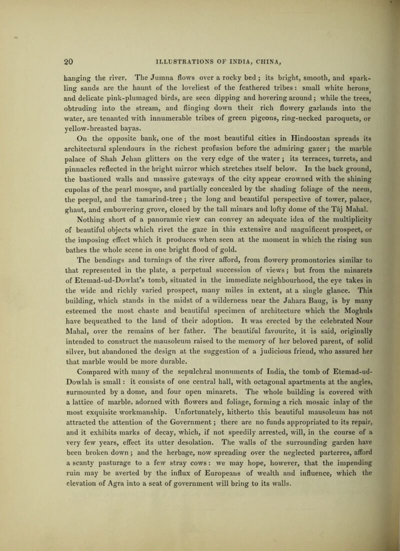hanging the I'iver. The Jumna flows over a rocky bed ; its bright, smooth, and spark- ling sands are the haunt of the loveliest of the feathered tribes : small white herons and delicate pink-plumaged birds, are seen dipping and hovering around; while the trees, obtruding into the stream, and flinging down their rich flowery garlands into the water, are tenanted with innumerable tribes of green pigeons, ring-necked paroquets, or jrellow-breasted bayas. On the opposite bank, one of the most beautiful cities in Hindoostan spreads its architectural splendours in the richest profusion before the admiring gazer; the marble palace of Shah Jehan glitters on the very edge of the Avater ; its terraces, turrets, and pinnacles reflected in the bright mirror which stretches itself below. In the back ground, the bastioned walls and massive gateways of the city appear crowned with the shining cupolas of the pearl mosque, and partially concealed by the shading foliage of the neem, the peepul, and the tamarind-tree ; the long and beautiful perspective of tower, palace, ghaut, and embowering grove, closed by the tall minars and lofty dome of the T^j Mahal. Nothing short of a panoramic view can convey an adequate idea of the multiplicity of beautiful objects which rivet the gaze in this extensive and magnificent prospect, or the imposing effect which it produces when seen at the moment in which the rising sun bathes the whole scene in one bright flood of gold. The bendings and turnings of the river afford, from flowery promontories similar to that represented in the plate, a perpetual succession of views; but from the minarets of Etemad-ud-Dowlat’s tomb, situated in the immediate neighbourhood, the eye takes in the wide and richly varied prospect, many miles in extent, at a single glance. This building, which stands in the midst of a wilderness near the Jahara Bang, is by many esteemed the most chaste and beautiful specimen of architecture which the Moghuls have bequeathed to the land of their adoption. It Avas erected by the celebrated Nour Mahal, over the remains of her father. The beautiful favourite, it is said, originally intended to construct the mausoleum raised to the memory of her beloved parent, of solid silver, but abandoned the design at the suggestion of a judicious friend, Avho assured her that marble Avould be more durable. Compared with many of the sepulchral monuments of India, the tomb of Etemad-ud- Dovvlah is small: it consists of one central hall, with octagonal apartments at the angles, surmounted by a dome, and four open minarets. The Avhole building is covered Avith a lattice of marble, adorned with floAvers and foliage, forming a rich mosaic inlay of the most exquisite Avorkmanship. Unfortunately, hitherto this beautiful mausoleum has not attracted the attention of the Government; there are no funds appropriated to its repair, and it exhibits marks of decay, which, if not speedily arrested, Avill, in the course of a very feAV years, effect its utter desolation. The Avails of the surrounding garden have been broken doAvn; and the herbage, noAv spreading over the neglected parterres, afford a scanty pasturage to a few stray coavs : Ave may hope, hoAvever, that the impending ruin may be averted by the influx of Europeans of Avealth and influence, Avhich the elevation of Agra into a seat of government Avill bring to its walls.