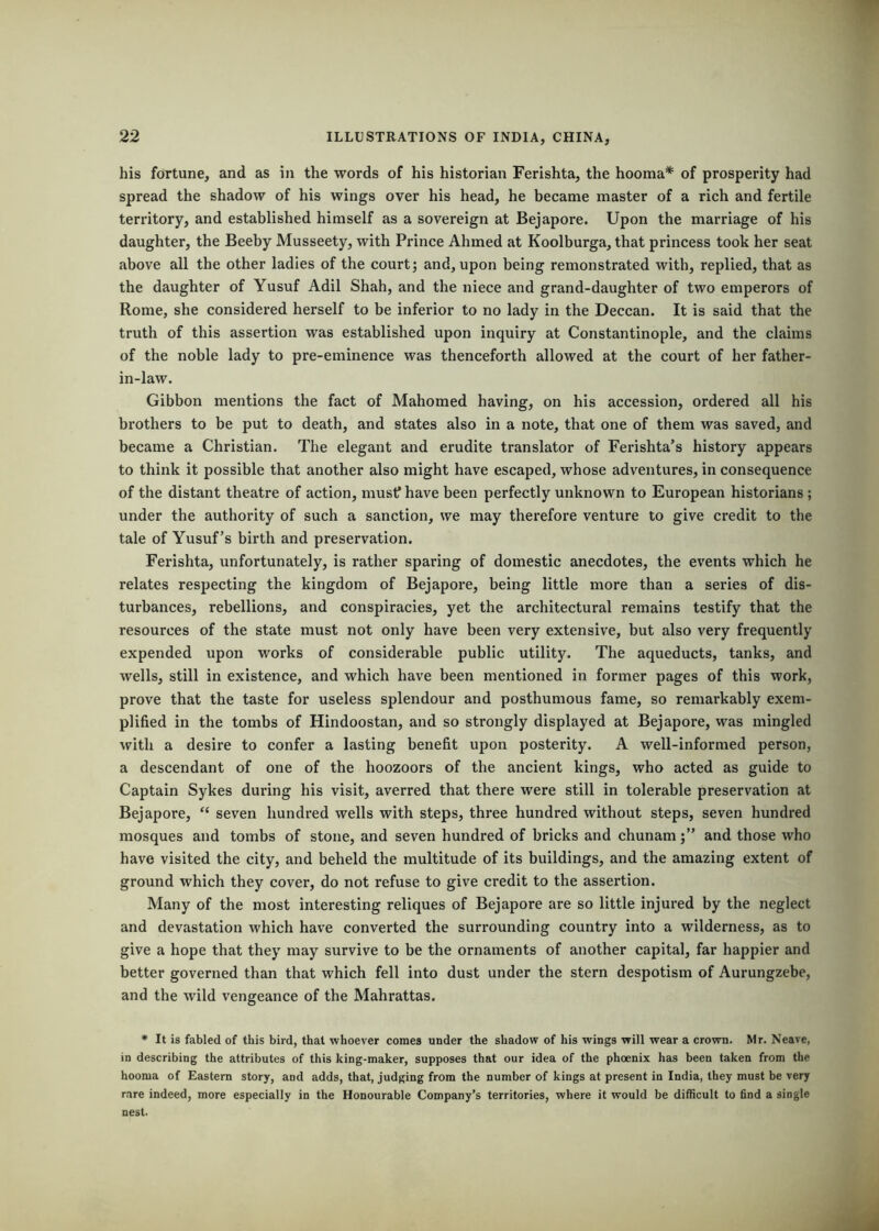 his foTtune, and as in the words of his historian Ferishta, the hooma* of prosperity had spread the shadow of his wings over his head, he became master of a rich and fertile territory, and established himself as a sovereign at Bejapore. Upon the marriage of his daughter, the Beeby Musseety, with Prince Ahmed at Koolburga, that princess took her seat above all the other ladles of the court; and, upon being remonstrated with, replied, that as the daughter of Yusuf Adil Shah, and the niece and grand-daughter of two emperors of Rome, she considered herself to be inferior to no lady in the Deccan. It is said that the truth of this assertion was established upon inquiry at Constantinople, and the claims of the noble lady to pre-eminence was thenceforth allowed at the court of her father- in-law. Gibbon mentions the fact of Mahomed having, on his accession, ordered all his brothers to be put to death, and states also in a note, that one of them was saved, and became a Christian. The elegant and erudite translator of Ferishta’s history appears to think it possible that another also might have escaped, whose adventures, in consequence of the distant theatre of action, mustf have been perfectly unknown to European historians ; under the authority of such a sanction, we may therefore venture to give credit to the tale of Yusuf’s birth and preservation. Ferishta, unfortunately, is rather sparing of domestic anecdotes, the events which he relates respecting the kingdom of Bejapore, being little more than a series of dis- turbances, rebellions, and conspiracies, yet the architectural remains testify that the resources of the state must not only have been very extensive, but also very frequently expended upon works of considerable public utility. The aqueducts, tanks, and wells, still in existence, and which have been mentioned in former pages of this work, prove that the taste for useless splendour and posthumous fame, so remarkably exem- plified in the tombs of Hindoostan, and so strongly displayed at Bejapore, was mingled with a desire to confer a lasting benefit upon posterity. A well-informed person, a descendant of one of the hoozoors of the ancient kings, who acted as guide to Captain Sykes during his visit, averred that there were still in tolerable preservation at Bejapore, “ seven hundred wells with steps, three hundred without steps, seven hundred mosques and tombs of stone, and seven hundred of bricks and chunamand those who have visited the city, and beheld the multitude of its buildings, and the amazing extent of ground which they cover, do not refuse to give credit to the assertion. Many of the most interesting reliques of Bejapore are so little injured by the neglect and devastation which have converted the surrounding country into a wilderness, as to give a hope that they may survive to be the ornaments of another capital, far happier and better governed than that which fell into dust under the stern despotism of Aurungzebe, and the wild vengeance of the Mahrattas. • It is fabled of this bird, that whoever comes under the shadow of his wings will wear a crown. Mr. Neave, in describing the attributes of this king-maker, supposes that our idea of the phoenix has been taken from the hooma of Eastern story, and adds, that, judging from the number of kings at present in India, they must be very rare indeed, more especially in the Honourable Company’s territories, where it would be difficult to find a single
