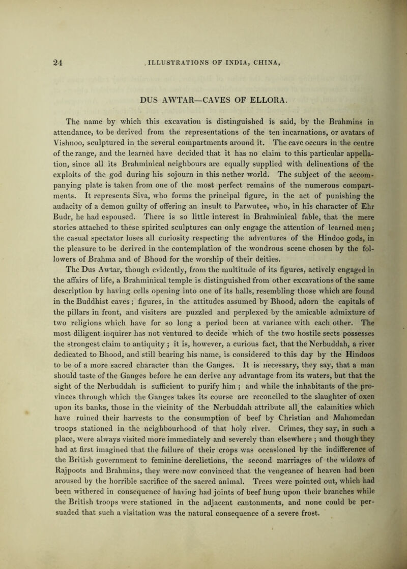 DUS AWTAR—CAVES OF ELLORA. The name by which this excavation is distinguished is said, by the Brahmins in attendance, to be derived from the representations of the ten incarnations, or avatars of V'^ishnoo, sculptured in the several compartments around it. The cave occurs in the centre of the range, and the leaimed have decided that it has no claim to this particular appella- tion, since all its Brahminical neighbours are equally supplied with delineations of the exploits of the god during his sojourn in this nether world. The subject of the accom- panying plate is taken from one of the most perfect remains of the numerous compart- ments. It represents Siva, who forms the principal figure, in the act of punishing the audacity of a demon guilty of offering an insult to Parwutee, who, in his character of Ehr Budr, he had espoused. There is so little interest in Brahminical fable, that the mere stories attached to these spirited sculptures can only engage the attention of learned men; the casual spectator loses all curiosity respecting the adventures of the Hindoo gods, in the pleasure to be derived in the contemplation of the wondrous scene chosen by the fol- lowers of Brahma and of Bhood for the worship of their deities. The Dus Awtar, though evidently, from the multitude of its figures, actively engaged in the affairs of life, a Brahminical temple is distinguished from other excavations of the same description by having cells opening into one of its halls, resembling those which are found in the Buddhist caves; figures, in the attitudes assumed by Bhood, adorn the capitals of the pillars in front, and visiters are puzzled and perplexed by the amicable admixture of two religions which have for so long a period been at variance with each other. The most diligent inquirer has not ventured to decide which of the two hostile sects possesses the strongest claim to antiquity ; it is, however, a curious fact, that the Nerbuddah, a river dedicated to Bhood, and still bearing his name, is considered to this day by the Hindoos to be of a more sacred character than the Ganges. It is necessary, they say, that a man should taste of the Ganges before he can derive any advantage from its waters, but that the sight of the Nerbuddah is sufficient to purify him ; and while the inhabitants of the pro- vinces through which the Ganges takes its course are reconciled to the slaughter of oxen upon its banks, those in the vicinity of the Nerbuddah attribute all^ the calamities which have ruined their harvests to the consumption of beef by Christian and Mahomedan troops stationed in the neighbourhood of that holy river. Crimes, they say, in such a place, were always visited more immediately and severely than elsewhere ; and though they had at first imagined that the failure of their crops was occasioned by the indifference of the British government to feminine derelictions, the second marriages of the widows of Rajpoots and Brahmins, they were now convinced that the vengeance of heaven had been aroused by the horrible sacrifice of the sacred animal. Trees were pointed out, which had been withered in consequence of having had joints of beef hung upon their branches while the British troops were stationed in the adjacent cantonments, and none could be per- suaded that such a visitation was the natural consequence of a severe frost.
