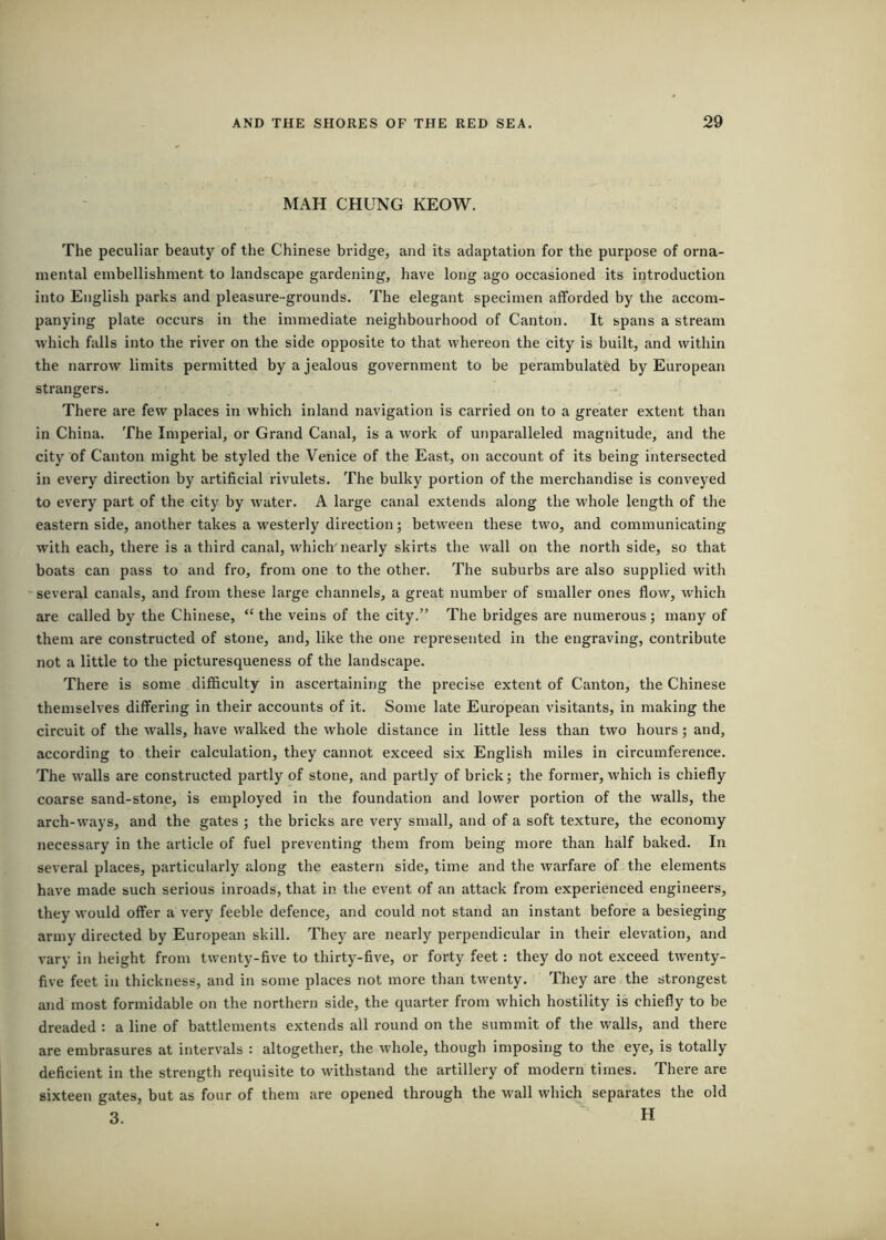 MAH CHUNG KEOW. The peculiar beauty of the Chinese bridge, and its adaptation for the purpose of orna- mental embellishment to landscape gardening, have long ago occasioned its introduction into English parks and pleasure-grounds. The elegant specimen afforded by the accom- panying plate occurs in the immediate neighbourhood of Canton. It spans a stream which falls into the river on the side opposite to that whereon the city is built, and within the narrow limits permitted by a jealous government to be perambulated by European strangers. There are few places in which inland navigation is carried on to a greater extent than in China. The Imperial, or Grand Canal, is a work of unparalleled magnitude, and the city of Canton might be styled the Venice of the East, on account of its being intersected in every direction by artificial rivulets. The bulky portion of the merchandise is conveyed to every part of the city by water. A large canal extends along the whole length of the eastern side, another takes a westerly direction; between these two, and communicating with each, there is a third canal, which'nearly skirts the wall on the north side, so that boats can pass to and fro, from one to the other. The suburbs are also supplied with several canals, and from these large channels, a great number of smaller ones flow, which are called by the Chinese, “ the veins of the city,” The bridges are numerous; many of them are constructed of stone, and, like the one represented in the engraving, contribute not a little to the picturesqueness of the landscape. There is some difficulty in ascertaining the precise extent of Canton, the Chinese themselves differing in their accounts of it. Some late European visitants, in making the circuit of the walls, have walked the whole distance in little less than two hours; and, according to their calculation, they cannot exceed six English miles in circumference. The walls are constructed partly of stone, and partly of brick; the former, which is chiefly coarse sand-stone, is employed in the foundation and lower portion of the walls, the arch-ways, and the gates ; the bricks are very small, and of a soft texture, the economy necessary in the article of fuel preventing them from being more than half baked. In several places, particularly along the eastern side, time and the warfare of the elements have made such serious inroads, that in the event of an attack from experienced engineers, they would offer a very feeble defence, and could not stand an instant before a besieging army directed by European skill. They are nearly perpendicular in their elevation, and vary in height from twenty-five to thirty-five, or forty feet: they do not exceed twenty- five feet in thickness, and in some places not more than twenty. They are the strongest and most formidable on the northern side, the quarter from which hostility is chiefly to be dreaded : a line of battlements extends all round on the summit of the walls, and there are embrasures at intervals : altogether, the whole, though imposing to the eye, is totally deficient in the strength requisite to withstand the artillery of modern times. There are sixteen gates, but as four of them are opened through the wall which separates the old 3. “ H