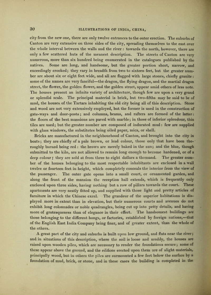 city from the new one, there are only twelve entrances to the outer erection. The suburbs of Canton are very extensive on three sides of the city, spreading themselves to the east over the whole interval between the walls and the river : towards the north, however, there are only a few scattered huts of the meanest description. The streets of Canton are very numerous, more than six hundred being enumerated in the catalogues published by the natives. Some are long, and handsome, but the greater portion short, narrow, and exceedingly crooked; they vary in breadth from two to sixteen feet, but the greater num- ber are about six or eight feet wide, and all are flagged with large stones, chiefly granite: some of the names are very fanciful—the dragon, the flying dragon, and the martial dragon street, the flower, the golden flower, and the golden street, appear amid others of less note. The houses present an infinite variety of architectui’e, though few are upon a very grand or splendid scale. The principal material is brick, but two-fifths may be said to be of mud, the houses of the Tartars inhabiting the old city being all of this description. Stone and wood are not very extensively employed, but the former is used in the construction of gate-ways and door-posts ; and columns, beams, and rafters are formed of the latter: the floors of the best mansions are paved with marble; in those of inferior splendour, thin tiles are used; but the greater number are composed of indurated mud: few are supplied with glass windows, the substitutes being oiled paper, mica, or shell. Bricks are manufactured in the neighbourhood of Canton, and brought into the city in boats; they are chiefly of a pale brown, or lead colour, those only that have been tho- roughly burned being red : the brown are merely baked in the sun; and the blue, though submitted to the kiln, are not allowed to remain long enough to become hardened, or of a deep colour; they are sold at from three to eight dollars a thousand. The greater num- ber of the houses belonging to the most respectable inhabitants are enclosed in a wall twelve or fourteen feet in height, which completely conceals the interior from the view of the passenger. The outer gate opens into a small court, or ornamented garden, and along the front of the mansion the reception hall extends, which is frequently only enclosed upon three sides, having nothing but a row of pillars towards the court. These apartments are very neatly fitted up, and supplied with those light and pretty articles of furniture in which the Chinese excel. The grandeur of the superior habitations is dis- played more in extent than in elevation, but their numerous courts and avenues do not exhibit long colonnades or noble quadrangles, being cut up into petty details, and having more of grotesqueness than of elegance in their effect. The handsomest buildings are those belonging to the different hongs, or factories, established by foreign nations,—that of the English East India Company being finer, and of greater extent, than the whole of the others. A great part of the city and suburbs is built upon low ground, and flats near the river; and in situations of this description, where the soil is loose and muddy, the houses are raised upon wooden piles, which are necessary to render the foundations secure; some of these appear above the ground, and the edifices erected upon them are of slight materials, principally wood, but in others the piles are surmounted a few feet below the surface by a foundation of mud, brick, or stone, and in these cases the building is completed in the