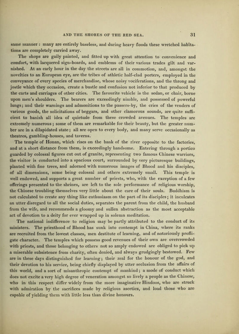 same manner : many are entirely baseless, and during heavy floods these wretched habita- tions are completely carried away. The shops are gaily painted, and fitted up with great attention to convenience and comfort, with lacquered sign-boards, and emblems of their various trades gilt and var- nished. At an early hour in the day the streets are all in commotion, and, amongst the novelties to an E\iropean eye, are the tribes of athletic half-clad porters, employed in the conveyance of every species of merchandise, whose noisy vociferations, and the throng and jostle which they occasion, create a bustle and confusion not inferior to that produced by the carts and carriages of other cities. The favourite vehicle is the sedan, or chair, borne upon men’s shoulders. The bearers are exceedingly nimble, and possessed of powerful lungs; and their warnings and admonitions to the passers-by, the cries of the venders of various goods, the solicitations of beggars, and other clamorous sounds, are quite suffi- cient to banish all idea of quietude from these crowded avenues. The temples are extremely numerous; some of them are remarkable for their beauty, but the greater num- ber are in a dilapidated state; all are open to every body, and many serve occasionally as theatres, gambling-houses, and taverns. The temple of Honan, which rises on the bank of the river opposite to the factories, and at a short distance from them, is exceedingly handsome. Entering through a portico guarded by colossal figures cut out of granite, representing two famous Chinese warriors, the visitor is conducted into a spacious court, surrounded by very picturesque buildings, planted with fine trees, and adorned with numerous images of Bhood and his disciples, of all dimensions, some being colossal and others extremely small. This temple is well endowed, and supports a great number of priests, who, with the exception of a few offerings presented to the shrines, are left to the sole performance of religious worship, the Chinese troubling themselves veiy little about the care of their souls. Buddhism is not calculated to create any thing like enthusiasm on the part of its disciples; it inculcates an utter disregard to all the social duties, separates the parent from the child, the husband from the wife, and recommends a gloomy and sullen abstraction as the most acceptable act of devotion to a deity for ever wrapped up in solemn meditation. The national indifference to religion may be partly attributed to the conduct of its ministers. The priesthood of Bhood has sunk into contempt in China, where its ranks are recruited from the lowest classes, men destitute of learning, and of notoriously profli- gate character. The temples which possess good revenues of their own are overcrowded with priests, and those belonging to others not so amply endowed are obliged to pick up a miserable subsistence from charity, often denied, and alwaj^s grudgingly bestowed. Few are in these days distinguished for learning; their zeal for the honour of the god, and their devotion to his service, being chiefly displayed by utter seclusion from the affairs of this world, and a sort of misanthropic contempt of mankind; a mode of conduct which does not excite a very high degree of veneration amongst so lively a people as the Chinese, who in this respect differ widely from the more imaginative Hindoos, who are struck with admiration by the sacrifices made by religious ascetics, and load those who are capable of yielding them with little less than divine honours.