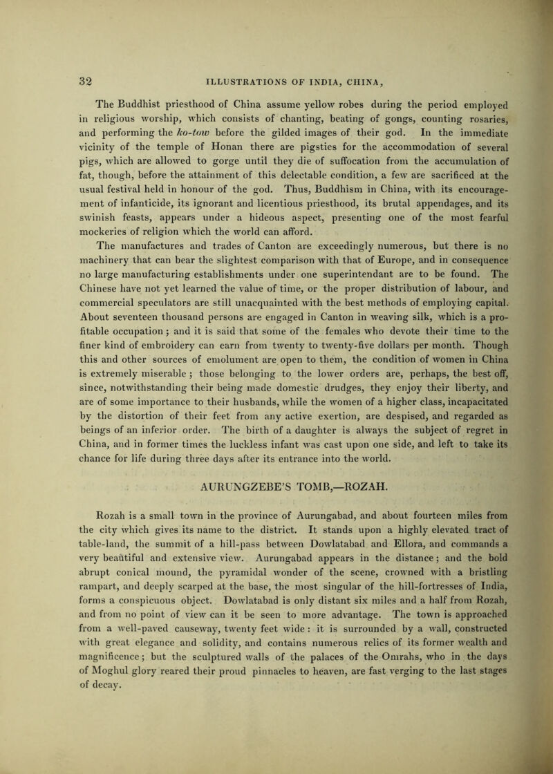 The Buddhist priesthood of China assume yellow robes during the period employed in religious worship, which consists of chanting, beating of gongs, counting rosaries, and performing the ko-tow before the gilded images of their god. In the immediate vicinity of the temple of Honan there are pigsties for the accommodation of several pigs, which are allowed to gorge until they die of suffocation from the accumulation of fat, though, before the attainment of this delectable condition, a few are sacrificed at the usual festival held in honour of the god. Thus, Buddhism in China, with its encourage- ment of infanticide, its ignorant and licentious priesthood, its brutal appendages, and its swinish feasts, appears under a hideous aspect, presenting one of the most fearful mockeries of religion which the world can afford. The manufactures and trades of Canton are exceedingly numerous, but there is no machinery that can bear the slightest comparison with that of Europe, and in consequence no large manufacturing establishments under one superintendant are to be found. The Chinese have not yet learned the value of time, or the proper distribution of labour, and commercial speculators are still unacquainted with the best methods of employing capital. About seventeen thousand persons are engaged in Canton in weaving silk, which is a pro- fitable occupation; and it is said that some of the females who devote their time to the finer kind of embroidery can earn from twenty to twenty-five dollars per month. Though this and other sources of emolument are open to them, the condition of women in China is extremely miserable ; those belonging to the lower orders are, perhaps, the best off, since, notwithstanding their being made domestic drudges, they enjoy their liberty, and are of some importance to their husbands, while the women of a higher class, incapacitated by the distortion of their feet from any active exertion, are despised, and regarded as beings of an inferior order. The birth of a daughter is always the subject of regret in China, and in former times the luckless infant was cast upon one side, and left to take its chance for life during three days after its entrance into the world. AURUNGZEBE’S TOMB,—ROZAH. Rozah is a small town in the province of Aurungabad, and about fourteen miles from the city which gives its name to the district. It stands upon a highly elevated tract of table-land, the summit of a hill-pass between Dowlatabad and Ellora, and commands a very beautiful and extensive view. Aurungabad appears in the distance; and the bold abrupt conical mound, the pyramidal wonder of the scene, crowned with a bristling rampart, and deeply scarped at the base, the most singular of the hill-fortresses of India, forms a conspicuous object. Dowlatabad is only distant six miles and a half from Rozah, and from no point of view can it be seen to more advantage. The town is approached from a well-paved causeway, twenty feet wide : it is surrounded by a wall, constructed with great elegance and solidity, and contains numerous relics of its former wealth and magnificence; but the sculptured walls of the palaces of the Omrahs, who in the days of Moghul glory reared their proud pinnacles to heaven, are fast verging to the last stages of decay.