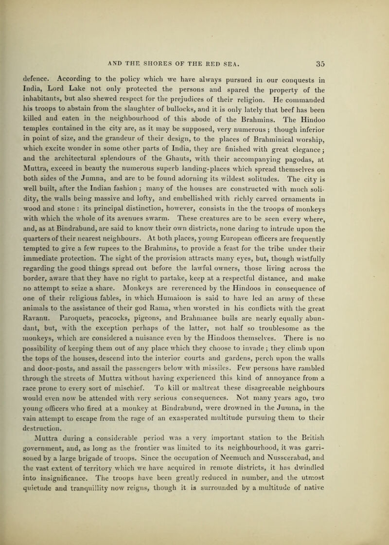 defence. According to the policy which we have always pursued in our conquests in India, Lord Lake not only protected the persons and spared the property of the inliabitants, but also shewed respect for the prejudices of their religion. He commanded his troops to abstain from the slaughter of bullocks, and it is only lately that beef has been killed and eaten in the neighbourhood of this abode of the Brahmins. The Hindoo temples contained in the city are, as it may be supposed, very numerous; though inferior in point of size, and the grandeur of their design, to the places of Brahminical worship, which excite wonder in some other parts of India, they are finished with great elegance; and the architectural splendours of the Ghauts, with their accompanying pagodas, at Muttra, exceed in beauty the numerous superb landing-places which spread themselves on both sides of the Jumna, and are to be found adorning its wildest solitudes. The city is well built, after the Indian fashion; many of the houses are constructed with much soli- dity, the walls being massive and lofty, and embellished with richly carved ornaments in wood and stone : its principal distinction, however, consists in the the troops of monkeys with which the whole of its avenues swarm. These creatures are to be seen every where, and, as at Bindrabund, are said to know their own districts, none daring to intrude upon the quarters of their nearest neighbours. At both places, young European officers are frequently tempted to give a few rupees to the Brahmins, to provide a feast for the tribe under their immediate protection. The sight of the provision attracts many eyes, but, though wistfully regarding the good things spread out before the lawful owners, those living across the border, aware that they have no right to partake, keep at a respectful distance, and make no attempt to seize a share. Monkeys are reverenced by the Hindoos in consequence of one of their religious fables, in which Humaioon is said to have led an army of these animals to the assistance of their god Rama, when worsted in his conflicts with the great Ravami. Paroquets, peacocks, pigeons, and Brahmanee bulls are nearly equally abun- dant, but, with the exception perhaps of the latter, not half so troublesome as the monkeys, which are considered a nuisance even by the Hindoos themselves. There is no possibility of keeping them out of any place which they choose to invade; they climb upon the tops of the houses, descend into the interior courts and gardens, perch upon the walls and door-posts, and assail the passengers below with missiles. Few persons have rambled through the streets of Mutti’a without having experienced this kind of annoyance from a race prone to every sort of mischief. To kill or maltreat these disagreeable neighbours would even now be attended with very serious consequences. Not many years ago, two young officers who fired at a monkey at Bindrabund, were drowned in the Jumna, in the vain attempt to escape from the rage of an exasperated multitude pursuing them to their destruction. Muttra during a considerable period was a very important station to the British government, and, as long as the frontier was limited to its neighbourhood, it was garri- soned by a large brigade of troops. Since the occupation of Neemuch and Nusseerabad, and the vast extent of territory which we have acquired in remote districts, it has dwindled into insignificance. The troops have been greatly reduced in number, and the utmost quietude and tranquillity now reigns, though it is surrounded by a multitude of native