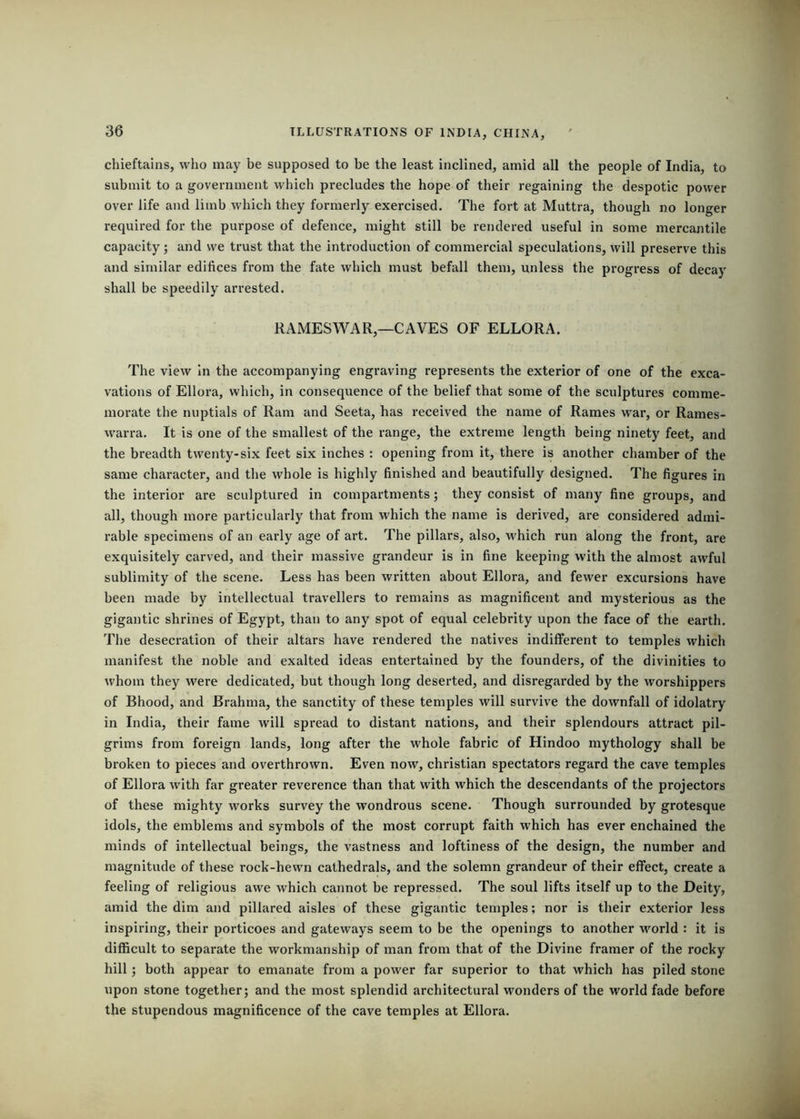 chieftains, who may be supposed to be the least inclined, amid all the people of India, to submit to a government which precludes the hope of their regaining the despotic power over life and limb which they formerly exercised. The fort at Muttra, though no longer required for the purpose of defence, might still be rendered useful in some mercantile capacity; and we trust that the introduction of commercial speculations, will preserve this and similar edifices from the fate which must befall them, unless the progress of decay shall be speedily arrested. RAMESWAR,—CAVES OF ELLORA. The view In the accompanying engraving represents the exterior of one of the exca- vations of Ellora, which, in consequence of the belief that some of the sculptures comme- morate the nuptials of Ram and Seeta, has received the name of Rames war, or Rames- warra. It is one of the smallest of the range, the extreme length being ninety feet, and the breadth twenty-six feet six inches ; opening from it, there is another chamber of the same character, and the whole is highly finished and beautifully designed. The figures in the interior are sculptured in compartments; they consist of many fine groups, and all, though more particularly that from which the name is derived, are considered admi- rable specimens of an early age of art. The pillars, also, which run along the front, are exquisitely carved, and their massive grandeur is in fine keeping with the almost awful sublimity of the scene. Less has been written about Ellora, and fewer excursions have been made by intellectual travellers to remains as magnificent and mysterious as the gigantic shrines of Egypt, than to any spot of equal celebrity upon the face of the earth. The desecration of their altars have rendered the natives indifferent to temples which manifest the noble and exalted ideas entertained by the founders, of the divinities to whom they were dedicated, but though long deserted, and disregarded by the worshippers of Bhood, and Brahma, the sanctity of these temples will survive the downfall of idolatry in India, their fame will spread to distant nations, and their splendours attract pil- grims from foreign lands, long after the whole fabric of Hindoo mythology shall be broken to pieces and overthrown. Even now, Christian spectators regard the cave temples of Ellora with far greater reverence than that with which the descendants of the projectors of these mighty works survey the wondrous scene. Though surrounded by grotesque idols, the emblems and symbols of the most corrupt faith which has ever enchained the minds of intellectual beings, the vastness and loftiness of the design, the number and magnitude of these rock-hewn cathedrals, and the solemn grandeur of their effect, create a feeling of religious awe which cannot be repressed. The soul lifts itself up to the Deity, amid the dim and pillared aisles of these gigantic temples; nor is their exterior less inspiring, their porticoes and gateways seem to be the openings to another world : it is difficult to separate the workmanship of man from that of the Divine framer of the rocky hill j both appear to emanate from a power far superior to that which has piled stone upon stone together; and the most splendid architectural wonders of the world fade before the stupendous magnificence of the cave temples at Ellora.