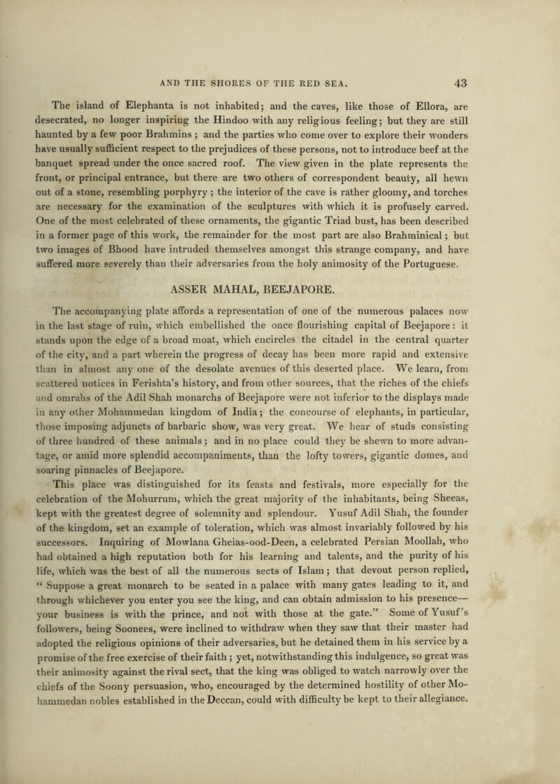 The island of Elephanta is not inhabited; and the caves, like those of Ellora, are desecrated, no longer inspiring the Hindoo with any religious feeling; but they are still haunted by a few poor Brahmins ; and the parties who come over to explore their wonders have usually sufficient respect to the prejudices of these persons, not to introduce beef at the banquet spread under the once sacred roof. The view given in the plate represents the front, or principal entrance, but there are two others of correspondent beauty, all hewn out of a stone, resembling porphyry ; the interior of the cave is rather gloomy, and torches are necessary for the examination of the sculptures with which it is profusely carved. One of the most celebrated of these ornaments, the gigantic Triad bust, has been described in a former page of this work, the remainder for the most part are also Brahminical; but two images of Bhood have intruded themselves amongst this strange company, and have suffered more severely than their adversaries from the holy animosity of the Portuguese. ASSER MAHAL, BEEJAPORE. The accompanying plate affords a representation of one of the numerous palaces now in the last stage of ruin, which embellished the once flourishing capital of Beejapore: it stands upon the edge of a broad moat, which encircles the citadel in the central quarter of the city, and a part wherein the progress of decay has been more rapid and extensive than in almost any one of the desolate avenues of this desei’ted place. We learn, from scattered notices in Ferishta’s history, and from other sources, that the riches of the chiefs and omralis of the Adil Shah monarchs of Beejapore were not inferior to the displays made in any other Mohammedan kingdom of India; the concourse of elephants, in particular, those imposing adjuncts of barbaric show, was veiy great. We hear of studs consisting of three hundred of these animals; and in no place could they be shewn to more advan- tage, or amid more splendid accompaniments, than the lofty towers, gigantic domes, and soaring pinnacles of Beejapore. This place was distinguished for its feasts and festivals, more especially for the celebration of the Mohurrum, which the great majority of the inhabitants, being Sheeas, kept with the greatest degree of solemnity and splendour. Yusuf Adil Shah, the founder of the kingdom, set an example of toleration, which was almost invariably followed by his successors. Inquiring of Mowlana Gheias-ood-Deen, a celebrated Persian Moollah, who had obtained a high reputation both for his learning and talents, and the purity of his life, which was the best of all the numerous sects of Islam; that devout person replied, “ Suppose a great monarch to be seated in a palace with many gates leading to it, and through whichever you enter you see the king, and can obtain admission to his presence— your business is with the prince, and not with those at the gate.” Some of Yusuf’s followers, being Soonees, were inclined to withdraw when they saw that their master had adopted the religious opinions of their adversaries, but he detained them in his service by a promise of the free exercise of their faith; yet, notwithstanding this indulgence, so great was their animosity against the rival sect, that the king was obliged to watch narrowly over the chiefs of the Soony persuasion, who, encouraged by the determined hostility of other Mo- hammedan nobles established in the Deccan, could with difficulty be kept to their allegiance.