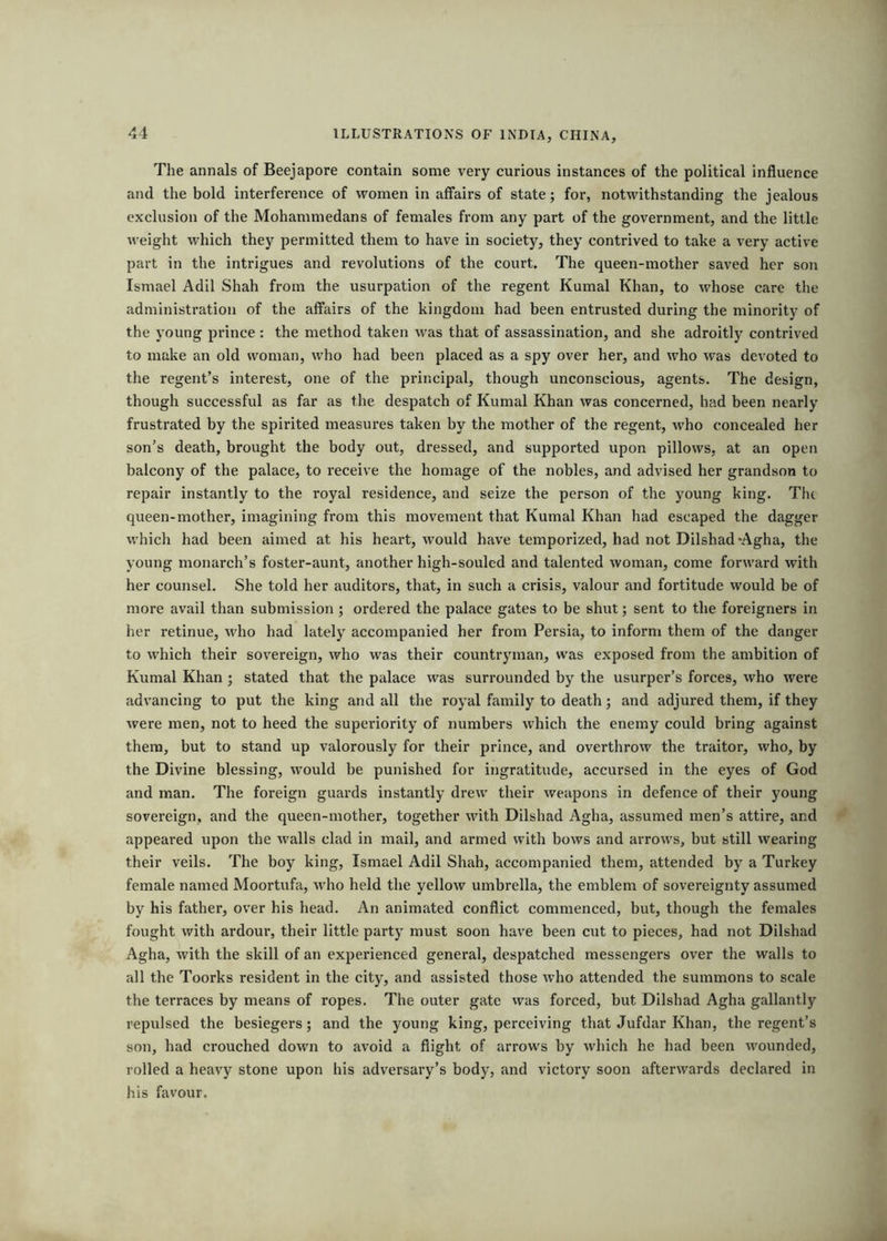 The annals of Beejapore contain some very curious instances of the political influence and the bold interference of women in affairs of state; for, notwithstanding the jealous exclusion of the Mohammedans of females from any part of the government, and the little weight which they permitted them to have in society, they contrived to take a very active part in the intrigues and revolutions of the court. The queen-mother saved her son Ismael Adil Shah from the usurpation of the regent Kumal Khan, to whose care the administration of the affairs of the kingdom had been entrusted during the minority of the young prince : the method taken was that of assassination, and she adroitly contrived to make an old woman, who had been placed as a spy over her, and who was devoted to the regent’s interest, one of the principal, though unconscious, agents. The design, though successful as far as the despatch of Kumal Khan was concerned, had been nearly frustrated by the spirited measures taken by the mother of the regent, who concealed her son’s death, brought the body out, dressed, and supported upon pillows, at an open balcony of the palace, to receive the homage of the nobles, and advised her grandson to repair instantly to the royal residence, and seize the person of the young king. The queen-mother, imagining from this movement that Kumal Khan had escaped the dagger which had been aimed at his heart, would have temporized, had not Dilshad-Agha, the young monarch’s foster-aunt, another high-souled and talented woman, come forward with her counsel. She told her auditors, that, in such a crisis, valour and fortitude would be of more avail than submission; ordered the palace gates to be shut; sent to the foreigners in her retinue, who had lately accompanied her from Persia, to inform them of the danger to which their sovereign, who was their countryman, was exposed from the ambition of Kumal Khan ; stated that the palace was surrounded by the usurper’s forces, who were advancing to put the king and all the royal family to death; and adjured them, if they were men, not to heed the superiority of numbers which the enemy could bring against them, but to stand up valorously for their prince, and overthrow the traitor, who, by the Divine blessing, would be punished for ingratitude, accursed in the eyes of God and man. The foreign guards instantly drew their weapons in defence of their young sovereign, and the queen-mother, together wdth Dilshad Agha, assumed men’s attire, and appeared upon the walls clad in mail, and armed with bows and arrows, but still wearing their veils. The boy king, Ismael Adil Shah, accompanied them, attended by a Turkey female named Moortufa, w'ho held the yellow umbrella, the emblem of sovereignty assumed by his father, over his head. An animated conflict commenced, but, though the females fought with ardour, their little party must soon have been cut to pieces, had not Dilshad Agha, with the skill of an experienced general, despatched messengers over the walls to all the Toorks resident in the city, and assisted those who attended the summons to scale the terraces by means of ropes. The outer gate was forced, but Dilshad Agha gallantly repulsed the besiegers; and the young king, perceiving that Jufdar Khan, the regent’s son, had crouched down to avoid a flight of arrow's by which he had been wounded, rolled a heavy stone upon his adversary’s body, and victory soon afterwards declared in his favour.
