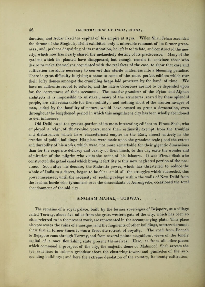 duration, and Acbar fixed the capital of his empire at Agra. When Shah Jehan ascended the throne of the Moghuls, Delhi exhibited only a miserable remnant of its former great- ness; and, perhaps despairing of its restoration, he left it to its fate, and constructed the new city, which now has nearly shared the melancholy destiny of its predecessor. Many of the gardens which he planted have disappeared, but enough remain to convince those who desire to make themselves acquainted with the real facts of the case, to show that care and cultivation are alone necessary to convert this sterile wilderness into a blooming paradise. There is great difficulty in giving a name to some of the most perfect edifices which rear their lofty domes amongst the crumbling heaps laid prostrate by the hand of time. We have no authentic record to refer to, and the native Cicerones are not to be depended upon for the correctness of their accounts. The massive grandeur of the Pytan and Afghan architects it is impossible to mistake; many of the structures, reared by these splendid people, are still remarkable for their solidity; and nothing short of the wanton ravages of man, aided by the hostility of nature, would have caused so great a devastation, even throughout the lengthened period in which this magnificent city has been wholly abandoned to evil influences. Old Delhi owed the greater portion of its most interesting edifices to Firoze Shah, who employed a reign, of thirty-nine years, more than ordinarily exempt from the troubles and disturbances which have characterised empire in the East, almost entirely in the erection of public buildings His plans were made upon the grandest scale ; and the extent and durability of his works, which were not more remarkable for their gigantic dimensions than for the exquisite delicacy and beauty of their finish, to this day exite the wonder and admiration of the pilgrim who visits the scene of his labours. It was Firoze Shah who constructed the grand canal which brought fertility to this now neglected portion of the pro- vince. Soon after his decease, the Mahratta power, which has threatened to reduce the whole of India to a desert, began to be felt: amid all the struggles which succeeded, this power increased, until the necessity of seeking refuge within the walls of New Delhi from the lawless horde who tyrannized over the descendants of Aurungzebe, occasioned the total abandonment of the old city. SINGHAM MAHAL,—TORWAY. The remains of a royal palace, built by the former sovereigns of Bejapore, at a village called Torway, about five miles from the great western gate of the city, which has been so often referred to in the present work, are represented in the accompanying plarte. This place also possesses the I'uins of a mosque; and the fragments of other buildings, scattered around, shew that in former times it was a favourite retreat of royalty. The road from Poonah to Bejapore runs through Torway, and from several points magnificent views of the lonely capital of a once flourishing state present themselves. Here, as from all other places which command a prospect of the city, the majestic dome of Mahmood Shah arrests the eye, as it rises in solemn grandeur above the clustering towers and pinnacles of the sur- rounding buildings ; and here the extreme desolation of the country, its scanty cultivation.