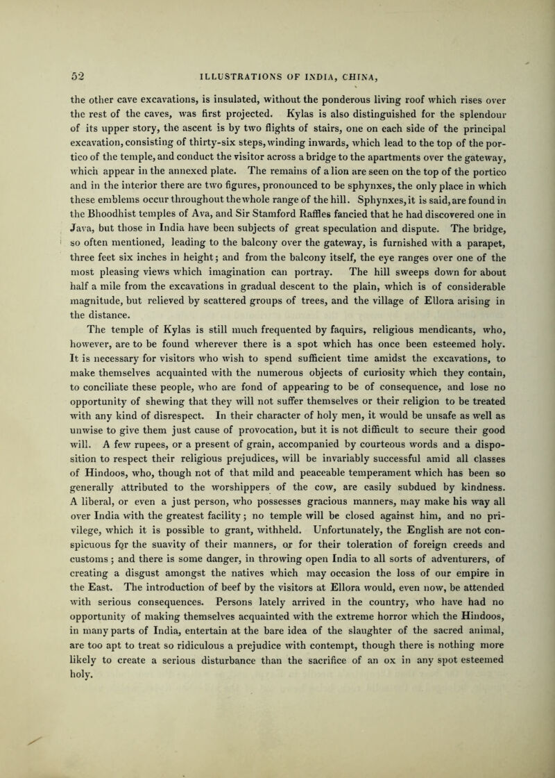 the other cave excavations, is insulated, without the ponderous living roof which rises over the rest of the caves, was first projected. Kylas is also distinguished for the splendour of its upper story, the ascent is by two flights of stairs, one on each side of the principal excavation, consisting of thirty-six steps, winding inwards, which lead to the top of the por- tico of the temple, and conduct the visitor across a bridge to the apartments over the gateway, which appear in the annexed plate. The remains of a lion are seen on the top of the portico and in the interior there are two figures, pronounced to be sphynxes, the only place in which these emblems occur throughout the whole range of the hill. Sphynxes, it is said, are found in the Bhoodhist temples of Ava, and Sir Stamford Raflles fancied that he had discovered one in Java, but those in India have been subjects of great speculation and dispute. The bridge, so often mentioned, leading to the balcony over the gateway, is furnished with a parapet, three feet six inches in height; and from the balcony itself, the eye ranges over one of the most pleasing views which imagination can portray. The hill sweeps down for about half a mile from the excavations in gradual descent to the plain, which is of considerable magnitude, but relieved by scattered groups of trees, and the village of Ellora arising in the distance. The temple of Kylas is still much frequented by faquirs, religious mendicants, who, however, are to be found wherever there is a spot which has once been esteemed holy. It is necessary for visitors who wish to spend sufficient time amidst the excavations, to make themselves acquainted with the numerous objects of curiosity which they contain, to conciliate these people, who are fond of appearing to be of consequence, and lose no opportunity of shewing that they will not suffer themselves or their religion to be treated with any kind of disrespect. In their character of holy men, it would be unsafe as well as unwise to give them just cause of provocation, but it is not difficult to secure their good will. A few rupees, or a present of grain, accompanied by courteous words and a dispo- sition to respect their religious prejudices, will be invariably successful amid all classes of Hindoos, who, though not of that mild and peaceable temperament which has been so generally attributed to the worshippers of the cow, are easily subdued by kindness. A liberal, or even a just person, who possesses gracious manners, may make his way all over India with the greatest facility; no temple will be closed against him, and no pri- vilege, which it is possible to grant, withheld. Unfortunately, the English are not con- spicuous for the suavity of their manners, or for their toleration of foreign creeds and customs; and there is some danger, in throwing open India to all sorts of adventurers, of creating a disgust amongst the natives which may occasion the loss of our empire in the East. The introduction of beef by the visitors at Ellora would, even now, be attended with serious consequences. Persons lately arrived in the country, who have had no opportunity of making themselves acquainted with the extreme horror which the Hindoos, in many parts of India, entertain at the bare idea of the slaughter of the sacred animal, are too apt to treat so ridiculous a prejudice with contempt, though there is nothing more likely to create a serious disturbance than the sacrifice of an ox in any spot esteemed holy.